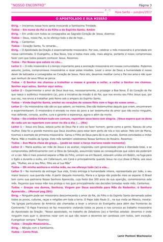“NOSSO ENCONTRO” Página 3
O APOSTOLADO E SUA MISSÃO
Hora Santa – outubro/2017
Dirig. – Iniciemos nossa hora santa invocando a Santíssima Trindade.
Todos – Em nome do Pai e do Filho e do Espírito Santo. Amém
Dirig. – Em união com todos os consagrados ao Sagrado Coração de Jesus, dizemos:
Todos – Deus, nosso Pai, eu te ofereço todo o dia de hoje...
Dirig. – Cantemos:
Todos – Coração Santo, Tu reinarás...
Dirig. – O Apostolado da Oração é essencialmente missionário. Por isso, celebrar o mês missionário é prioridade em
nossa caminhada. O Evangelho, a Boa Nova, traz a todos mais vida, mais alegria, portanto é nosso compromisso
fazer com que todos possam conhecer Jesus. Rezemos:
Todos - Pai Nosso que estais no céu...
Leitor 1 – O mês missionário é o tempo importante para a animação missionária em nossas comunidades. Podemos
assumir, juntos, compromissos missionários e rezar pelas missões. Levar o amor de Deus a humanidade é nosso
dever de batizados e consagrados ao Coração de Jesus. Para isto, devemos meditar como o Pai nos ama e não quer
que nenhum de seus filhos se perca.
Todos – O Senhor me chamou a trabalhar a messe é grande a ceifar, a ceifar o Senhor me chamou.
Senhor aqui estou. Senhor aqui estou.
Leitor 2 – Experimentar o amor de Deus leva-nos, necessariamente, a propagar a Boa Nova. É do Coração do Pai
que nasce o autêntico missionário (a), pois a iniciativa da missão é do Pai, que nos enviou seu Filho Jesus que, por
sua vez, nos envia a trabalhar pelo Reino sob o amparo do Espírito Santo.
Todos – Vinde Espírito Santo, enchei os corações de vossos fiéis com o fogo do vosso amor...
Leitor 3 – Os missionários não são os que sabem, os mestres. Eles são testemunhas daquilo que viram, encontraram
e experimentaram. O missionário é enviado no meio do povo a ser testemunha do amor que não exclui ninguém,
mas defende, consola, acolhe, cura e garante a esperança, agora e além da morte.
Todos – Os cristãos tinham tudo em comum, repartiam seus bens com alegria. /Deus espera que os dons
de cada um se repartam com amor no dia a dia /... (Bis)
Leitor 1 – Jesus era Deus, estava junto de Deus Pai e veio se fazer homem, gente como a gente. Nasceu de uma
mulher. Esta foi a grande maneira que Deus escolheu para estar bem perto de nós e nos salvar. Pelo sim de Maria,
tivemos o exemplo da primeira missionária: Gerou o Filho de Deus para dá-lo ao mundo. Somos convidados a imitar
Maria. Mãe e modelo da Igreja. Este mês também celebramos Nossa Senhora do Rosário. Rezemos:
Todos – Ave Maria cheia de graça... (pode-se rezar o terço mariano neste momento)
Leitor 2 – Maria aceitou ser mãe de Jesus e ao aceitar, respondeu com generosidade plena e liberdade total, e se
comprometeu definitivamente com a Obra da Salvação, assumindo todas as consequências que sobre ela poderiam
vir a cair. Não é mais possível separar a Mãe do Filho, uniram-se em Nazaré, estavam unidos em Belém, na fuga para
o Egito e durante o exílio, em Cafarnaum, em Caná e principalmente quando Jesus na cruz disse à Maria, aos seus
pés, “Mulher, eis aí teu filho; filho eis aí tua Mãe”
Todos – Oh minha senhora e minha mãe, eu me ofereço todo (a) a vós...
Leitor 3 – No momento de entregar Sua vida, Cristo entrega à humanidade inteira, representada por João, o seu
maior tesouro: sua querida mãe. A partir daquele momento, Maria e a Igreja não poderão mais se separar. O Brasil
tem como sua padroeira Nossa Senhora Aparecida, cuja festa dos 300 anos de sua aparição, comemoramos este
mês. Peçamos que nossa mãe nos proteja e nos guie principalmente nas decisões tomadas neste mês. Cantemos:
Todos – Graças vos damos, Senhora, Virgem por Deus escolhida para Mãe do Redentor, ó Senhora
Aparecida... (Manual pag.201)
Dirig. – Ninguém pode ser missionário desconhecendo o amor do Pai, do Filho e do Espírito Santo derramado sobre
todos os povos, culturas, raças e religiões em toda a terra. O Papa João Paulo II , na sua visita ao México, insistia:
“As Igrejas particulares da América são chamadas a levar o anúncio do Evangelho para além das fronteiras do
Continente.” O Papa Francisco se faz missionário visitando todos os povos e nos convoca ao trabalho missionário
do Apostolado da Oração: "Nosso apostolado, no trabalho de Zeladores (as) e famílias zeladas: devemos ir onde
ninguém mais quer ir, devemos rezar com os que não rezam e devemos ser caridosos com todos, sem exceção.
Evangelizar sempre." Rezemos:
Todos – Oração Missionária...
Dirig. – Bênção com o Santíssimo.
Todos – Canto final.
Lenir Pontoni Wachowicz
 
