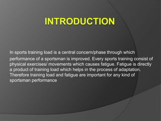 In sports training load is a central concern/phase through which
performance of a sportsman is improved. Every sports training consist of
physical exercises/ movements which causes fatigue. Fatigue is directly
a product of training load which helps in the process of adaptation.
Therefore training load and fatigue are important for any kind of
sportsman performance
 