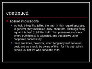 continued absurd implications we hold things like telling the truth in high regard because, in general, they maximize utility.  therefore, all things being equal, it is best to tell the truth.  that preserves a society where truthfulness is expected, and that allows us to cooperate successfully.  there are times, however, when lying may well serve us best, and we should be aware of this.  for it is truth which serves us, not we who serve the truth 