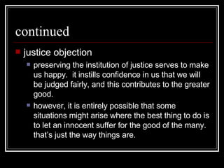 continued justice objection preserving the institution of justice serves to make us happy.  it instills confidence in us that we will be judged fairly, and this contributes to the greater good. however, it is entirely possible that some situations might arise where the best thing to do is to let an innocent suffer for the good of the many.  that’s just the way things are. 
