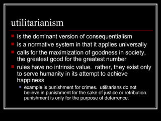 utilitarianism is the dominant version of consequentialism is a normative system in that it applies universally calls for the maximization of goodness in society, the greatest good for the greatest number rules have no intrinsic value.  rather, they exist only to serve humanity in its attempt to achieve happiness example is punishment for crimes.  utilitarians do not believe in punishment for the sake of justice or retribution.  punishment is only for the purpose of deterrence. 