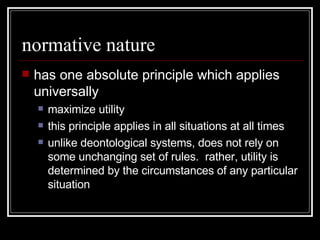 normative nature has one absolute principle which applies universally maximize utility this principle applies in all situations at all times unlike deontological systems, does not rely on some unchanging set of rules.  rather, utility is determined by the circumstances of any particular situation 