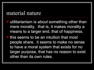 material nature utilitarianism is  about  something other than mere morality.  that is, it makes morality a means to a larger end, that of happiness.  this seems to be an intuition that most people share.  it seems to make no sense to have a moral system that exists for no larger purpose, that has no reason to exist other than its own rules. 
