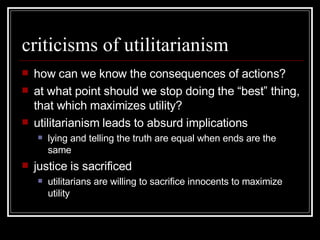 criticisms of utilitarianism how can we know the consequences of actions? at what point should we stop doing the “best” thing, that which maximizes utility? utilitarianism leads to absurd implications lying and telling the truth are equal when ends are the same justice is sacrificed utilitarians are willing to sacrifice innocents to maximize utility 