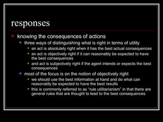 responses knowing the consequences of actions three ways of distinguishing what is right in terms of utility an act is absolutely right when it has the best actual consequences an act is objectively right if it can reasonably be expected to have the best consequences and act is subjectively right if the agent intends or expects the best consequences most of the focus is on the notion of objectively right we should use the best information at hand and do what can reasonably be expected to have the best results this is commonly referred to as “rule utilitarianism” in that there are general rules that are thought to lead to the best consequences 