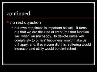 continued no rest objection our own happiness is important as well.  it turns out that we are the kind of creatures that function well when we are happy.  to devote ourselves completely to others’ happiness would make us unhappy, and, if everyone did this, suffering would increase, and utility would be diminished 