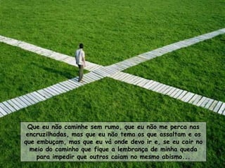 Que eu não caminhe sem rumo, que eu não me perca nas
 encruzilhadas, mas que eu não tema os que assaltam e os
que embuçam, mas que eu vá onde devo ir e, se eu cair no
  meio do caminho que fique a lembrança de minha queda
    para impedir que outros caiam no mesmo abismo...
 
