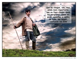 Que eu chegue, sim, mas,
 ainda mais importante,
que eu faça chegar quem
 me perguntar, quem me
 pedir conselho, e acima
   de tudo, me seguir,
    confiando em mim!
 