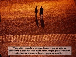 Toda vida, quando o cansaço houver, que eu não me
desespere e acredite que ainda terei forças para continuar,
     principalmente quando houver quem me auxilie...
 