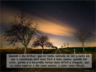 Quando o dia brilhar, que eu tenha vontade de ver a noite em
  que a caminhada será mais fácil e mais amena; quando for
noite, porém e a escuridão tornar mais difícil a chegada, que
 eu saiba esperar o dia como aurora, o calor como bênção...
 