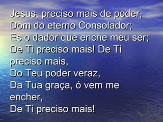 Jesus, preciso mais de poder,Jesus, preciso mais de poder,
Dom do eterno Consolador;Dom do eterno Consolador;
Es o dador que enche meu ser;Es o dador que enche meu ser;
De Ti preciso mais! De TiDe Ti preciso mais! De Ti
preciso mais,preciso mais,
Do Teu poder veraz,Do Teu poder veraz,
Da Tua graça, ó vem meDa Tua graça, ó vem me
encher,encher,
De Ti preciso mais!De Ti preciso mais!
 
