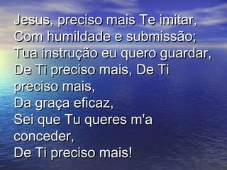 Jesus, preciso mais Te imitar,Jesus, preciso mais Te imitar,
Com humildade e submissão;Com humildade e submissão;
Tua instrução eu quero guardar,Tua instrução eu quero guardar,
De Ti preciso mais, De TiDe Ti preciso mais, De Ti
preciso mais,preciso mais,
Da graça eficaz,Da graça eficaz,
Sei que Tu queres m'aSei que Tu queres m'a
conceder,conceder,
De Ti preciso mais!De Ti preciso mais!
 