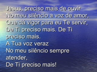Jesus, preciso mais de ouvirJesus, preciso mais de ouvir
No meu silêncio a voz de amor,No meu silêncio a voz de amor,
Que dá vigor para eu Te servir,Que dá vigor para eu Te servir,
De Ti preciso mais. De TiDe Ti preciso mais. De Ti
preciso mais.preciso mais.
A Tua voz verazA Tua voz veraz
No meu silêncio sempreNo meu silêncio sempre
atender,atender,
De Ti preciso mais!De Ti preciso mais!
 