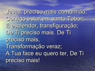 Jesus, preciso mais comunhão,Jesus, preciso mais comunhão,
Contigo estar em santo Tabor;Contigo estar em santo Tabor;
E esplendor, transfiguração;E esplendor, transfiguração;
De Ti preciso mais. De TiDe Ti preciso mais. De Ti
preciso mais,preciso mais,
Transformação veraz;Transformação veraz;
A Tua face eu quero ter, De TiA Tua face eu quero ter, De Ti
preciso mais!preciso mais!
 