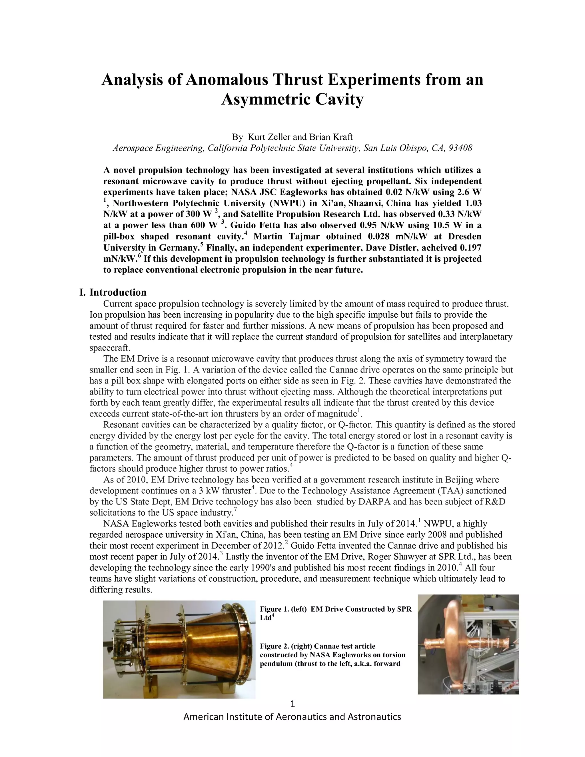 1
American Institute of Aeronautics and Astronautics
Analysis of Anomalous Thrust Experiments from an
Asymmetric Cavity
By Kurt Zeller and Brian Kraft
Aerospace Engineering, California Polytechnic State University, San Luis Obispo, CA, 93408
A novel propulsion technology has been investigated at several institutions which utilizes a
resonant microwave cavity to produce thrust without ejecting propellant. Six independent
experiments have taken place; NASA JSC Eagleworks has obtained 0.02 N/kW using 2.6 W
1
, Northwestern Polytechnic University (NWPU) in Xi'an, Shaanxi, China has yielded 1.03
N/kW at a power of 300 W 2
, and Satellite Propulsion Research Ltd. has observed 0.33 N/kW
at a power less than 600 W 3
. Guido Fetta has also observed 0.95 N/kW using 10.5 W in a
pill-box shaped resonant cavity.4
Martin Tajmar obtained 0.028 mN/kW at Dresden
University in Germany.5
Finally, an independent experimenter, Dave Distler, acheived 0.197
mN/kW.6
If this development in propulsion technology is further substantiated it is projected
to replace conventional electronic propulsion in the near future.
I. Introduction
Current space propulsion technology is severely limited by the amount of mass required to produce thrust.
Ion propulsion has been increasing in popularity due to the high specific impulse but fails to provide the
amount of thrust required for faster and further missions. A new means of propulsion has been proposed and
tested and results indicate that it will replace the current standard of propulsion for satellites and interplanetary
spacecraft.
The EM Drive is a resonant microwave cavity that produces thrust along the axis of symmetry toward the
smaller end seen in Fig. 1. A variation of the device called the Cannae drive operates on the same principle but
has a pill box shape with elongated ports on either side as seen in Fig. 2. These cavities have demonstrated the
ability to turn electrical power into thrust without ejecting mass. Although the theoretical interpretations put
forth by each team greatly differ, the experimental results all indicate that the thrust created by this device
exceeds current state-of-the-art ion thrusters by an order of magnitude1
.
Resonant cavities can be characterized by a quality factor, or Q-factor. This quantity is defined as the stored
energy divided by the energy lost per cycle for the cavity. The total energy stored or lost in a resonant cavity is
a function of the geometry, material, and temperature therefore the Q-factor is a function of these same
parameters. The amount of thrust produced per unit of power is predicted to be based on quality and higher Q-
factors should produce higher thrust to power ratios.4
As of 2010, EM Drive technology has been verified at a government research institute in Beijing where
development continues on a 3 kW thruster4
. Due to the Technology Assistance Agreement (TAA) sanctioned
by the US State Dept, EM Drive technology has also been studied by DARPA and has been subject of R&D
solicitations to the US space industry.7
NASA Eagleworks tested both cavities and published their results in July of 2014.1
NWPU, a highly
regarded aerospace university in Xi'an, China, has been testing an EM Drive since early 2008 and published
their most recent experiment in December of 2012.2
Guido Fetta invented the Cannae drive and published his
most recent paper in July of 2014.3
Lastly the inventor of the EM Drive, Roger Shawyer at SPR Ltd., has been
developing the technology since the early 1990's and published his most recent findings in 2010.4
All four
teams have slight variations of construction, procedure, and measurement technique which ultimately lead to
differing results.
Figure 2. (right) Cannae test article
constructed by NASA Eagleworks on torsion
pendulum (thrust to the left, a.k.a. forward
orientation) 1
Figure 1. (left) EM Drive Constructed by SPR
Ltd4
 