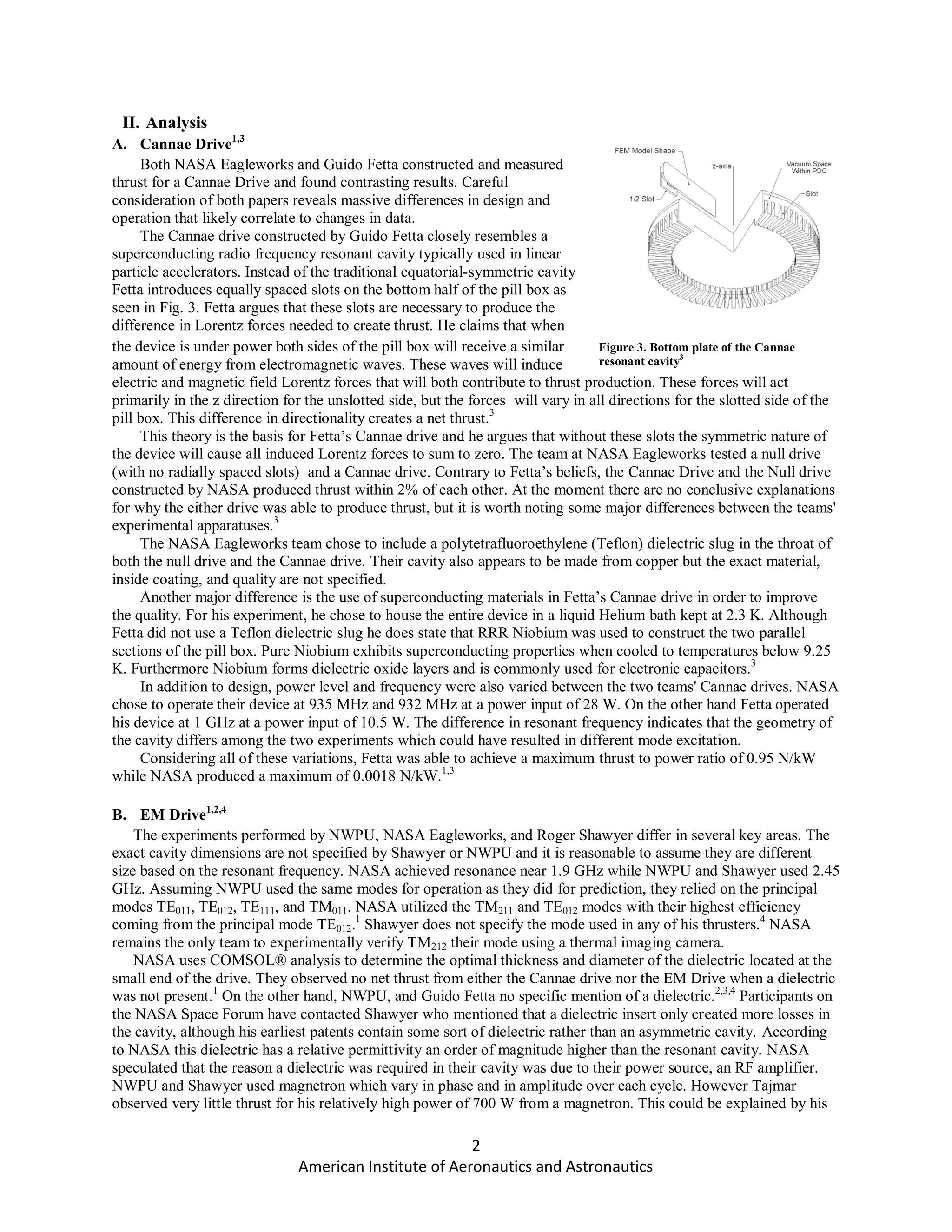2
American Institute of Aeronautics and Astronautics
II. Analysis
A. Cannae Drive1,3
Both NASA Eagleworks and Guido Fetta constructed and measured
thrust for a Cannae Drive and found contrasting results. Careful
consideration of both papers reveals massive differences in design and
operation that likely correlate to changes in data.
The Cannae drive constructed by Guido Fetta closely resembles a
superconducting radio frequency resonant cavity typically used in linear
particle accelerators. Instead of the traditional equatorial-symmetric cavity
Fetta introduces equally spaced slots on the bottom half of the pill box as
seen in Fig. 3. Fetta argues that these slots are necessary to produce the
difference in Lorentz forces needed to create thrust. He claims that when
the device is under power both sides of the pill box will receive a similar
amount of energy from electromagnetic waves. These waves will induce
electric and magnetic field Lorentz forces that will both contribute to thrust production. These forces will act
primarily in the z direction for the unslotted side, but the forces will vary in all directions for the slotted side of the
pill box. This difference in directionality creates a net thrust.3
This theory is the basis for Fetta’s Cannae drive and he argues that without these slots the symmetric nature of
the device will cause all induced Lorentz forces to sum to zero. The team at NASA Eagleworks tested a null drive
(with no radially spaced slots) and a Cannae drive. Contrary to Fetta’s beliefs, the Cannae Drive and the Null drive
constructed by NASA produced thrust within 2% of each other. At the moment there are no conclusive explanations
for why the either drive was able to produce thrust, but it is worth noting some major differences between the teams'
experimental apparatuses.3
The NASA Eagleworks team chose to include a polytetrafluoroethylene (Teflon) dielectric slug in the throat of
both the null drive and the Cannae drive. Their cavity also appears to be made from copper but the exact material,
inside coating, and quality are not specified.
Another major difference is the use of superconducting materials in Fetta’s Cannae drive in order to improve
the quality. For his experiment, he chose to house the entire device in a liquid Helium bath kept at 2.3 K. Although
Fetta did not use a Teflon dielectric slug he does state that RRR Niobium was used to construct the two parallel
sections of the pill box. Pure Niobium exhibits superconducting properties when cooled to temperatures below 9.25
K. Furthermore Niobium forms dielectric oxide layers and is commonly used for electronic capacitors.3
In addition to design, power level and frequency were also varied between the two teams' Cannae drives. NASA
chose to operate their device at 935 MHz and 932 MHz at a power input of 28 W. On the other hand Fetta operated
his device at 1 GHz at a power input of 10.5 W. The difference in resonant frequency indicates that the geometry of
the cavity differs among the two experiments which could have resulted in different mode excitation.
Considering all of these variations, Fetta was able to achieve a maximum thrust to power ratio of 0.95 N/kW
while NASA produced a maximum of 0.0018 N/kW.1,3
B. EM Drive1,2,4
The experiments performed by NWPU, NASA Eagleworks, and Roger Shawyer differ in several key areas. The
exact cavity dimensions are not specified by Shawyer or NWPU and it is reasonable to assume they are different
size based on the resonant frequency. NASA achieved resonance near 1.9 GHz while NWPU and Shawyer used 2.45
GHz. Assuming NWPU used the same modes for operation as they did for prediction, they relied on the principal
modes TE011, TE012, TE111, and TM011. NASA utilized the TM211 and TE012 modes with their highest efficiency
coming from the principal mode TE012.1
Shawyer does not specify the mode used in any of his thrusters.4
NASA
remains the only team to experimentally verify TM212 their mode using a thermal imaging camera.
NASA uses COMSOL® analysis to determine the optimal thickness and diameter of the dielectric located at the
small end of the drive. They observed no net thrust from either the Cannae drive nor the EM Drive when a dielectric
was not present.1
On the other hand, NWPU, and Guido Fetta no specific mention of a dielectric.2,3,4
Participants on
the NASA Space Forum have contacted Shawyer who mentioned that a dielectric insert only created more losses in
the cavity, although his earliest patents contain some sort of dielectric rather than an asymmetric cavity. According
to NASA this dielectric has a relative permittivity an order of magnitude higher than the resonant cavity. NASA
speculated that the reason a dielectric was required in their cavity was due to their power source, an RF amplifier.
NWPU and Shawyer used magnetron which vary in phase and in amplitude over each cycle. However Tajmar
observed very little thrust for his relatively high power of 700 W from a magnetron. This could be explained by his
Figure 3. Bottom plate of the Cannae
resonant cavity3
 