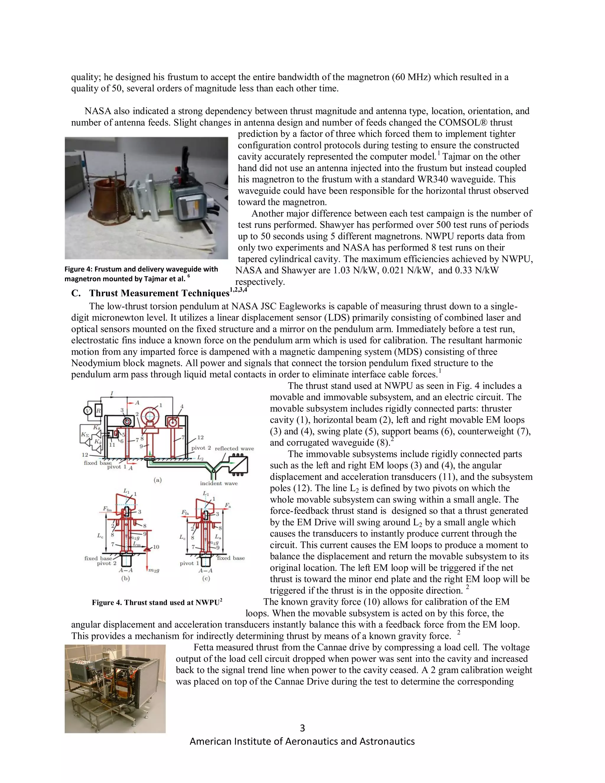 3
American Institute of Aeronautics and Astronautics
quality; he designed his frustum to accept the entire bandwidth of the magnetron (60 MHz) which resulted in a
quality of 50, several orders of magnitude less than each other time.
NASA also indicated a strong dependency between thrust magnitude and antenna type, location, orientation, and
number of antenna feeds. Slight changes in antenna design and number of feeds changed the COMSOL® thrust
prediction by a factor of three which forced them to implement tighter
configuration control protocols during testing to ensure the constructed
cavity accurately represented the computer model.1
Tajmar on the other
hand did not use an antenna injected into the frustum but instead coupled
his magnetron to the frustum with a standard WR340 waveguide. This
waveguide could have been responsible for the horizontal thrust observed
toward the magnetron.
Another major difference between each test campaign is the number of
test runs performed. Shawyer has performed over 500 test runs of periods
up to 50 seconds using 5 different magnetrons. NWPU reports data from
only two experiments and NASA has performed 8 test runs on their
tapered cylindrical cavity. The maximum efficiencies achieved by NWPU,
NASA and Shawyer are 1.03 N/kW, 0.021 N/kW, and 0.33 N/kW
respectively.
C. Thrust Measurement Techniques1,2,3,4
The low-thrust torsion pendulum at NASA JSC Eagleworks is capable of measuring thrust down to a single-
digit micronewton level. It utilizes a linear displacement sensor (LDS) primarily consisting of combined laser and
optical sensors mounted on the fixed structure and a mirror on the pendulum arm. Immediately before a test run,
electrostatic fins induce a known force on the pendulum arm which is used for calibration. The resultant harmonic
motion from any imparted force is dampened with a magnetic dampening system (MDS) consisting of three
Neodymium block magnets. All power and signals that connect the torsion pendulum fixed structure to the
pendulum arm pass through liquid metal contacts in order to eliminate interface cable forces.1
The thrust stand used at NWPU as seen in Fig. 4 includes a
movable and immovable subsystem, and an electric circuit. The
movable subsystem includes rigidly connected parts: thruster
cavity (1), horizontal beam (2), left and right movable EM loops
(3) and (4), swing plate (5), support beams (6), counterweight (7),
and corrugated waveguide (8).2
The immovable subsystems include rigidly connected parts
such as the left and right EM loops (3) and (4), the angular
displacement and acceleration transducers (11), and the subsystem
poles (12). The line L2 is defined by two pivots on which the
whole movable subsystem can swing within a small angle. The
force-feedback thrust stand is designed so that a thrust generated
by the EM Drive will swing around L2 by a small angle which
causes the transducers to instantly produce current through the
circuit. This current causes the EM loops to produce a moment to
balance the displacement and return the movable subsystem to its
original location. The left EM loop will be triggered if the net
thrust is toward the minor end plate and the right EM loop will be
triggered if the thrust is in the opposite direction. 2
The known gravity force (10) allows for calibration of the EM
loops. When the movable subsystem is acted on by this force, the
angular displacement and acceleration transducers instantly balance this with a feedback force from the EM loop.
This provides a mechanism for indirectly determining thrust by means of a known gravity force. 2
Fetta measured thrust from the Cannae drive by compressing a load cell. The voltage
output of the load cell circuit dropped when power was sent into the cavity and increased
back to the signal trend line when power to the cavity ceased. A 2 gram calibration weight
was placed on top of the Cannae Drive during the test to determine the corresponding
Figure 4. Thrust stand used at NWPU2
Figure 4: Frustum and delivery waveguide with
magnetron mounted by Tajmar et al.
6
 