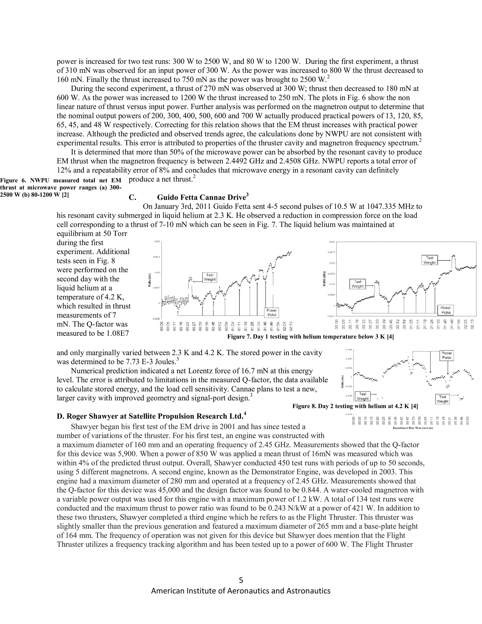 5
American Institute of Aeronautics and Astronautics
power is increased for two test runs: 300 W to 2500 W, and 80 W to 1200 W. During the first experiment, a thrust
of 310 mN was observed for an input power of 300 W. As the power was increased to 800 W the thrust decreased to
160 mN. Finally the thrust increased to 750 mN as the power was brought to 2500 W.2
During the second experiment, a thrust of 270 mN was observed at 300 W; thrust then decreased to 180 mN at
600 W. As the power was increased to 1200 W the thrust increased to 250 mN. The plots in Fig. 6 show the non
linear nature of thrust versus input power. Further analysis was performed on the magnetron output to determine that
the nominal output powers of 200, 300, 400, 500, 600 and 700 W actually produced practical powers of 13, 120, 85,
65, 45, and 48 W respectively. Correcting for this relation shows that the EM thrust increases with practical power
increase. Although the predicted and observed trends agree, the calculations done by NWPU are not consistent with
experimental results. This error is attributed to properties of the thruster cavity and magnetron frequency spectrum.2
It is determined that more than 50% of the microwave power can be absorbed by the resonant cavity to produce
EM thrust when the magnetron frequency is between 2.4492 GHz and 2.4508 GHz. NWPU reports a total error of
12% and a repeatability error of 8% and concludes that microwave energy in a resonant cavity can definitely
produce a net thrust.2
C. Guido Fetta Cannae Drive3
On January 3rd, 2011 Guido Fetta sent 4-5 second pulses of 10.5 W at 1047.335 MHz to
his resonant cavity submerged in liquid helium at 2.3 K. He observed a reduction in compression force on the load
cell corresponding to a thrust of 7-10 mN which can be seen in Fig. 7. The liquid helium was maintained at
equilibrium at 50 Torr
during the first
experiment. Additional
tests seen in Fig. 8
were performed on the
second day with the
liquid helium at a
temperature of 4.2 K,
which resulted in thrust
measurements of 7
mN. The Q-factor was
measured to be 1.08E7
and only marginally varied between 2.3 K and 4.2 K. The stored power in the cavity
was determined to be 7.73 E-3 Joules.3
Numerical prediction indicated a net Lorentz force of 16.7 mN at this energy
level. The error is attributed to limitations in the measured Q-factor, the data available
to calculate stored energy, and the load cell sensitivity. Cannae plans to test a new,
larger cavity with improved geometry and signal-port design.3
D. Roger Shawyer at Satellite Propulsion Research Ltd.4
Shawyer began his first test of the EM drive in 2001 and has since tested a
number of variations of the thruster. For his first test, an engine was constructed with
a maximum diameter of 160 mm and an operating frequency of 2.45 GHz. Measurements showed that the Q-factor
for this device was 5,900. When a power of 850 W was applied a mean thrust of 16mN was measured which was
within 4% of the predicted thrust output. Overall, Shawyer conducted 450 test runs with periods of up to 50 seconds,
using 5 different magnetrons. A second engine, known as the Demonstrator Engine, was developed in 2003. This
engine had a maximum diameter of 280 mm and operated at a frequency of 2.45 GHz. Measurements showed that
the Q-factor for this device was 45,000 and the design factor was found to be 0.844. A water-cooled magnetron with
a variable power output was used for this engine with a maximum power of 1.2 kW. A total of 134 test runs were
conducted and the maximum thrust to power ratio was found to be 0.243 N/kW at a power of 421 W. In addition to
these two thrusters, Shawyer completed a third engine which he refers to as the Flight Thruster. This thruster was
slightly smaller than the previous generation and featured a maximum diameter of 265 mm and a base-plate height
of 164 mm. The frequency of operation was not given for this device but Shawyer does mention that the Flight
Thruster utilizes a frequency tracking algorithm and has been tested up to a power of 600 W. The Flight Thruster
Figure 6. NWPU measured total net EM
thrust at microwave power ranges (a) 300-
2500 W (b) 80-1200 W [2]
Figure 7. Day 1 testing with helium temperature below 3 K [4]
Figure 8. Day 2 testing with helium at 4.2 K [4]
 