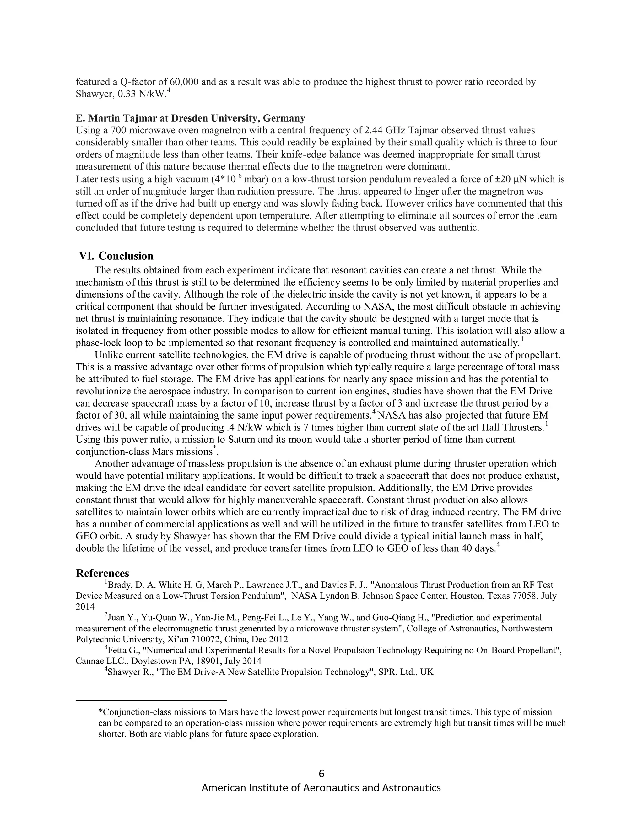 6
American Institute of Aeronautics and Astronautics
featured a Q-factor of 60,000 and as a result was able to produce the highest thrust to power ratio recorded by
Shawyer, 0.33 N/kW.4
E. Martin Tajmar at Dresden University, Germany
Using a 700 microwave oven magnetron with a central frequency of 2.44 GHz Tajmar observed thrust values
considerably smaller than other teams. This could readily be explained by their small quality which is three to four
orders of magnitude less than other teams. Their knife-edge balance was deemed inappropriate for small thrust
measurement of this nature because thermal effects due to the magnetron were dominant.
Later tests using a high vacuum (4*10-6
mbar) on a low-thrust torsion pendulum revealed a force of ±20 μN which is
still an order of magnitude larger than radiation pressure. The thrust appeared to linger after the magnetron was
turned off as if the drive had built up energy and was slowly fading back. However critics have commented that this
effect could be completely dependent upon temperature. After attempting to eliminate all sources of error the team
concluded that future testing is required to determine whether the thrust observed was authentic.
VI. Conclusion
The results obtained from each experiment indicate that resonant cavities can create a net thrust. While the
mechanism of this thrust is still to be determined the efficiency seems to be only limited by material properties and
dimensions of the cavity. Although the role of the dielectric inside the cavity is not yet known, it appears to be a
critical component that should be further investigated. According to NASA, the most difficult obstacle in achieving
net thrust is maintaining resonance. They indicate that the cavity should be designed with a target mode that is
isolated in frequency from other possible modes to allow for efficient manual tuning. This isolation will also allow a
phase-lock loop to be implemented so that resonant frequency is controlled and maintained automatically.1
Unlike current satellite technologies, the EM drive is capable of producing thrust without the use of propellant.
This is a massive advantage over other forms of propulsion which typically require a large percentage of total mass
be attributed to fuel storage. The EM drive has applications for nearly any space mission and has the potential to
revolutionize the aerospace industry. In comparison to current ion engines, studies have shown that the EM Drive
can decrease spacecraft mass by a factor of 10, increase thrust by a factor of 3 and increase the thrust period by a
factor of 30, all while maintaining the same input power requirements.4
NASA has also projected that future EM
drives will be capable of producing .4 N/kW which is 7 times higher than current state of the art Hall Thrusters.1
Using this power ratio, a mission to Saturn and its moon would take a shorter period of time than current
conjunction-class Mars missions*
.
Another advantage of massless propulsion is the absence of an exhaust plume during thruster operation which
would have potential military applications. It would be difficult to track a spacecraft that does not produce exhaust,
making the EM drive the ideal candidate for covert satellite propulsion. Additionally, the EM Drive provides
constant thrust that would allow for highly maneuverable spacecraft. Constant thrust production also allows
satellites to maintain lower orbits which are currently impractical due to risk of drag induced reentry. The EM drive
has a number of commercial applications as well and will be utilized in the future to transfer satellites from LEO to
GEO orbit. A study by Shawyer has shown that the EM Drive could divide a typical initial launch mass in half,
double the lifetime of the vessel, and produce transfer times from LEO to GEO of less than 40 days.4
References
1
Brady, D. A, White H. G, March P., Lawrence J.T., and Davies F. J., "Anomalous Thrust Production from an RF Test
Device Measured on a Low-Thrust Torsion Pendulum", NASA Lyndon B. Johnson Space Center, Houston, Texas 77058, July
2014
2
Juan Y., Yu-Quan W., Yan-Jie M., Peng-Fei L., Le Y., Yang W., and Guo-Qiang H., "Prediction and experimental
measurement of the electromagnetic thrust generated by a microwave thruster system", College of Astronautics, Northwestern
Polytechnic University, Xi’an 710072, China, Dec 2012
3
Fetta G., "Numerical and Experimental Results for a Novel Propulsion Technology Requiring no On-Board Propellant",
Cannae LLC., Doylestown PA, 18901, July 2014
4
Shawyer R., "The EM Drive-A New Satellite Propulsion Technology", SPR. Ltd., UK
*Conjunction-class missions to Mars have the lowest power requirements but longest transit times. This type of mission
can be compared to an operation-class mission where power requirements are extremely high but transit times will be much
shorter. Both are viable plans for future space exploration.
 