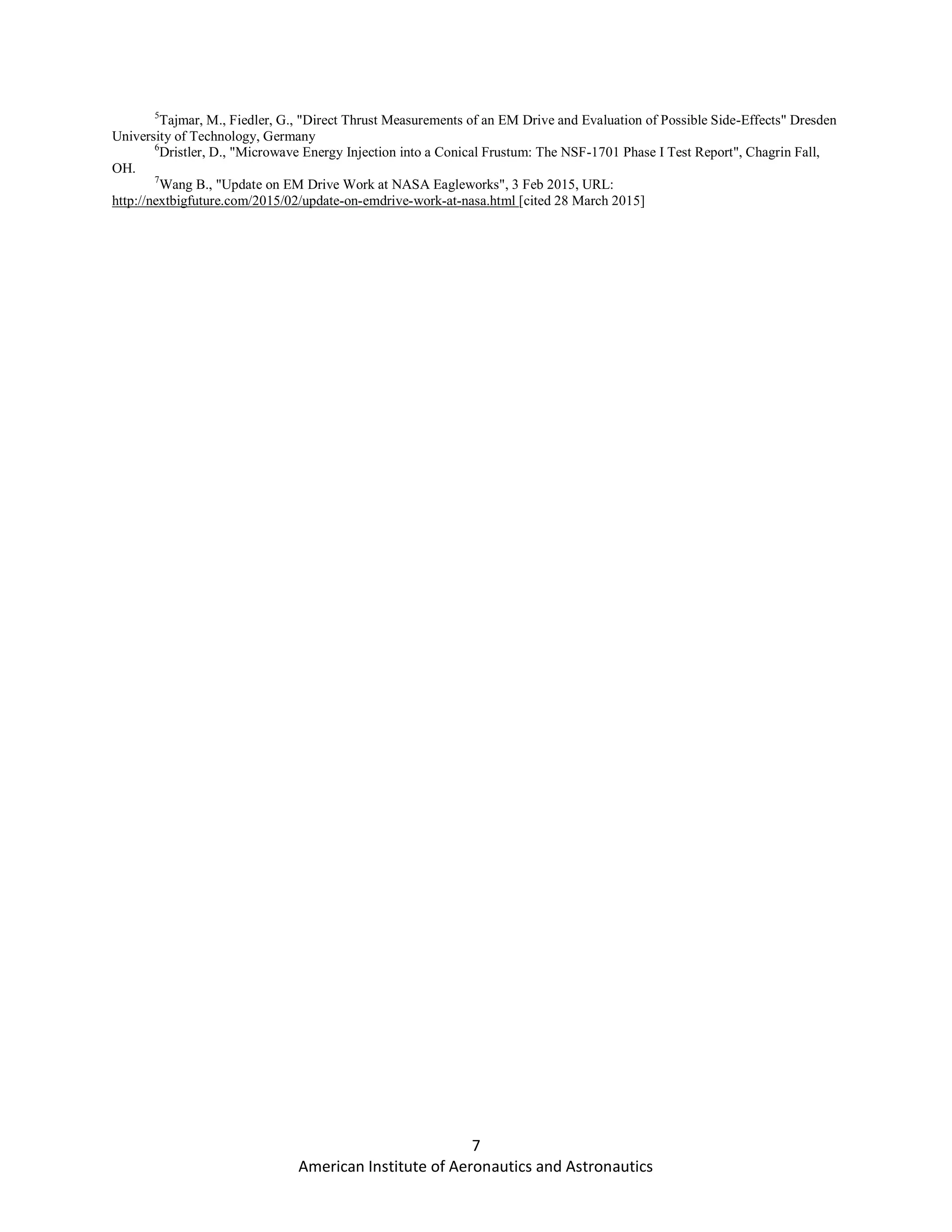 7
American Institute of Aeronautics and Astronautics
5
Tajmar, M., Fiedler, G., "Direct Thrust Measurements of an EM Drive and Evaluation of Possible Side-Effects" Dresden
University of Technology, Germany
6
Dristler, D., "Microwave Energy Injection into a Conical Frustum: The NSF-1701 Phase I Test Report", Chagrin Fall,
OH.
7
Wang B., "Update on EM Drive Work at NASA Eagleworks", 3 Feb 2015, URL:
http://nextbigfuture.com/2015/02/update-on-emdrive-work-at-nasa.html [cited 28 March 2015]
 