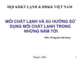 Tháng 6 - 2016
MÔI CHẤT LẠNH VÀ XU HƯỚNG SỬ
DỤNG MÔI CHẤT LẠNH TRONG
NHỮNG NĂM TỚI
PGS. TS Nguyễn Việt Dũng
1
HỘI KHKT LẠNH & ĐHKK VIỆT NAM
 