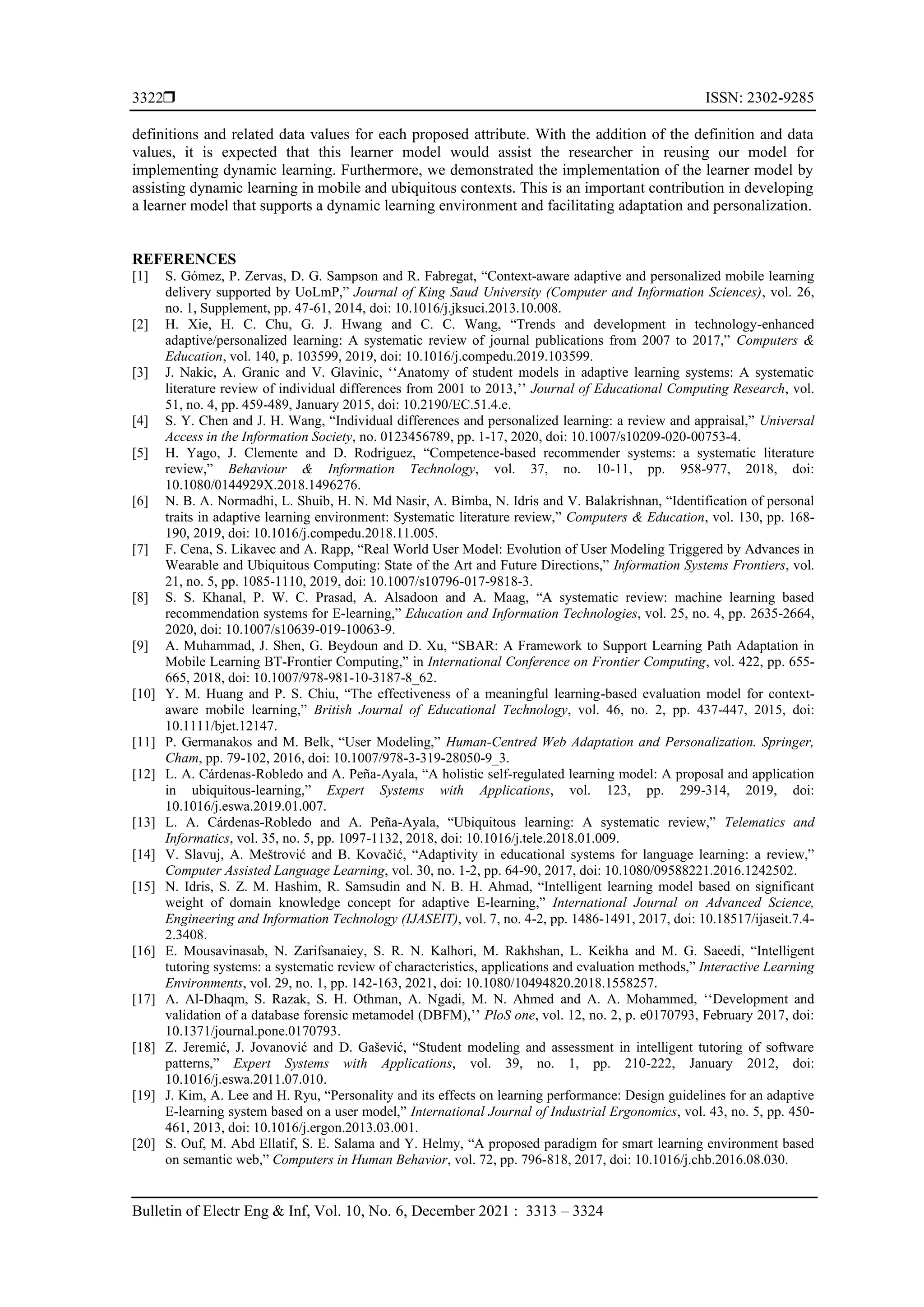  ISSN: 2302-9285
Bulletin of Electr Eng & Inf, Vol. 10, No. 6, December 2021 : 3313 – 3324
3322
definitions and related data values for each proposed attribute. With the addition of the definition and data
values, it is expected that this learner model would assist the researcher in reusing our model for
implementing dynamic learning. Furthermore, we demonstrated the implementation of the learner model by
assisting dynamic learning in mobile and ubiquitous contexts. This is an important contribution in developing
a learner model that supports a dynamic learning environment and facilitating adaptation and personalization.
REFERENCES
[1] S. Gómez, P. Zervas, D. G. Sampson and R. Fabregat, “Context-aware adaptive and personalized mobile learning
delivery supported by UoLmP,” Journal of King Saud University (Computer and Information Sciences), vol. 26,
no. 1, Supplement, pp. 47-61, 2014, doi: 10.1016/j.jksuci.2013.10.008.
[2] H. Xie, H. C. Chu, G. J. Hwang and C. C. Wang, “Trends and development in technology-enhanced
adaptive/personalized learning: A systematic review of journal publications from 2007 to 2017,” Computers &
Education, vol. 140, p. 103599, 2019, doi: 10.1016/j.compedu.2019.103599.
[3] J. Nakic, A. Granic and V. Glavinic, ‘‘Anatomy of student models in adaptive learning systems: A systematic
literature review of individual differences from 2001 to 2013,’’ Journal of Educational Computing Research, vol.
51, no. 4, pp. 459-489, January 2015, doi: 10.2190/EC.51.4.e.
[4] S. Y. Chen and J. H. Wang, “Individual differences and personalized learning: a review and appraisal,” Universal
Access in the Information Society, no. 0123456789, pp. 1-17, 2020, doi: 10.1007/s10209-020-00753-4.
[5] H. Yago, J. Clemente and D. Rodriguez, “Competence-based recommender systems: a systematic literature
review,” Behaviour & Information Technology, vol. 37, no. 10-11, pp. 958-977, 2018, doi:
10.1080/0144929X.2018.1496276.
[6] N. B. A. Normadhi, L. Shuib, H. N. Md Nasir, A. Bimba, N. Idris and V. Balakrishnan, “Identification of personal
traits in adaptive learning environment: Systematic literature review,” Computers & Education, vol. 130, pp. 168-
190, 2019, doi: 10.1016/j.compedu.2018.11.005.
[7] F. Cena, S. Likavec and A. Rapp, “Real World User Model: Evolution of User Modeling Triggered by Advances in
Wearable and Ubiquitous Computing: State of the Art and Future Directions,” Information Systems Frontiers, vol.
21, no. 5, pp. 1085-1110, 2019, doi: 10.1007/s10796-017-9818-3.
[8] S. S. Khanal, P. W. C. Prasad, A. Alsadoon and A. Maag, “A systematic review: machine learning based
recommendation systems for E-learning,” Education and Information Technologies, vol. 25, no. 4, pp. 2635-2664,
2020, doi: 10.1007/s10639-019-10063-9.
[9] A. Muhammad, J. Shen, G. Beydoun and D. Xu, “SBAR: A Framework to Support Learning Path Adaptation in
Mobile Learning BT-Frontier Computing,” in International Conference on Frontier Computing, vol. 422, pp. 655-
665, 2018, doi: 10.1007/978-981-10-3187-8_62.
[10] Y. M. Huang and P. S. Chiu, “The effectiveness of a meaningful learning-based evaluation model for context-
aware mobile learning,” British Journal of Educational Technology, vol. 46, no. 2, pp. 437-447, 2015, doi:
10.1111/bjet.12147.
[11] P. Germanakos and M. Belk, “User Modeling,” Human-Centred Web Adaptation and Personalization. Springer,
Cham, pp. 79-102, 2016, doi: 10.1007/978-3-319-28050-9_3.
[12] L. A. Cárdenas-Robledo and A. Peña-Ayala, “A holistic self-regulated learning model: A proposal and application
in ubiquitous-learning,” Expert Systems with Applications, vol. 123, pp. 299-314, 2019, doi:
10.1016/j.eswa.2019.01.007.
[13] L. A. Cárdenas-Robledo and A. Peña-Ayala, “Ubiquitous learning: A systematic review,” Telematics and
Informatics, vol. 35, no. 5, pp. 1097-1132, 2018, doi: 10.1016/j.tele.2018.01.009.
[14] V. Slavuj, A. Meštrović and B. Kovačić, “Adaptivity in educational systems for language learning: a review,”
Computer Assisted Language Learning, vol. 30, no. 1-2, pp. 64-90, 2017, doi: 10.1080/09588221.2016.1242502.
[15] N. Idris, S. Z. M. Hashim, R. Samsudin and N. B. H. Ahmad, “Intelligent learning model based on significant
weight of domain knowledge concept for adaptive E-learning,” International Journal on Advanced Science,
Engineering and Information Technology (IJASEIT), vol. 7, no. 4-2, pp. 1486-1491, 2017, doi: 10.18517/ijaseit.7.4-
2.3408.
[16] E. Mousavinasab, N. Zarifsanaiey, S. R. N. Kalhori, M. Rakhshan, L. Keikha and M. G. Saeedi, “Intelligent
tutoring systems: a systematic review of characteristics, applications and evaluation methods,” Interactive Learning
Environments, vol. 29, no. 1, pp. 142-163, 2021, doi: 10.1080/10494820.2018.1558257.
[17] A. Al-Dhaqm, S. Razak, S. H. Othman, A. Ngadi, M. N. Ahmed and A. A. Mohammed, ‘‘Development and
validation of a database forensic metamodel (DBFM),’’ PloS one, vol. 12, no. 2, p. e0170793, February 2017, doi:
10.1371/journal.pone.0170793.
[18] Z. Jeremić, J. Jovanović and D. Gašević, “Student modeling and assessment in intelligent tutoring of software
patterns,” Expert Systems with Applications, vol. 39, no. 1, pp. 210-222, January 2012, doi:
10.1016/j.eswa.2011.07.010.
[19] J. Kim, A. Lee and H. Ryu, “Personality and its effects on learning performance: Design guidelines for an adaptive
E-learning system based on a user model,” International Journal of Industrial Ergonomics, vol. 43, no. 5, pp. 450-
461, 2013, doi: 10.1016/j.ergon.2013.03.001.
[20] S. Ouf, M. Abd Ellatif, S. E. Salama and Y. Helmy, “A proposed paradigm for smart learning environment based
on semantic web,” Computers in Human Behavior, vol. 72, pp. 796-818, 2017, doi: 10.1016/j.chb.2016.08.030.
 