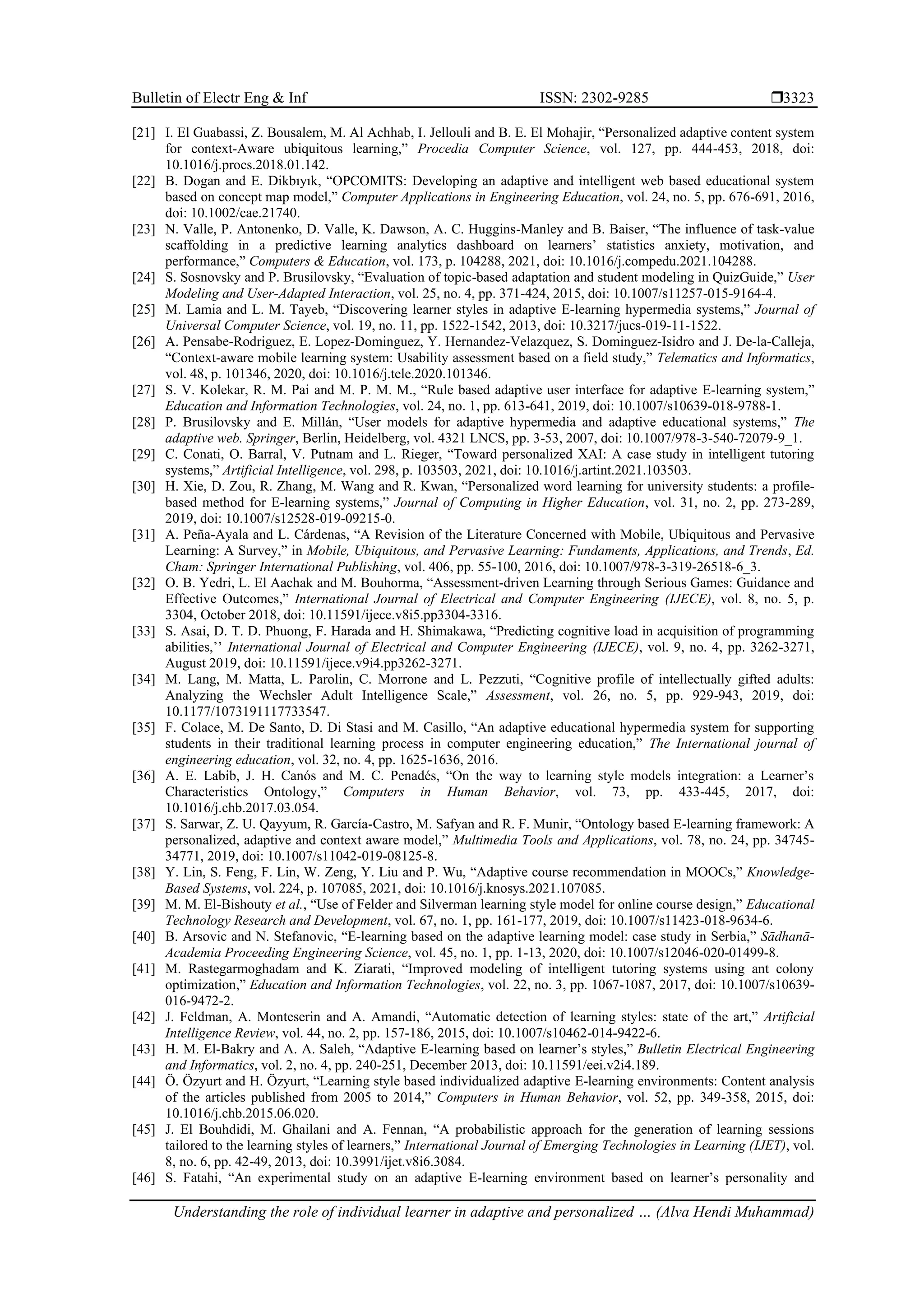 Bulletin of Electr Eng & Inf ISSN: 2302-9285 
Understanding the role of individual learner in adaptive and personalized … (Alva Hendi Muhammad)
3323
[21] I. El Guabassi, Z. Bousalem, M. Al Achhab, I. Jellouli and B. E. El Mohajir, “Personalized adaptive content system
for context-Aware ubiquitous learning,” Procedia Computer Science, vol. 127, pp. 444-453, 2018, doi:
10.1016/j.procs.2018.01.142.
[22] B. Dogan and E. Dikbıyık, “OPCOMITS: Developing an adaptive and intelligent web based educational system
based on concept map model,” Computer Applications in Engineering Education, vol. 24, no. 5, pp. 676-691, 2016,
doi: 10.1002/cae.21740.
[23] N. Valle, P. Antonenko, D. Valle, K. Dawson, A. C. Huggins-Manley and B. Baiser, “The influence of task-value
scaffolding in a predictive learning analytics dashboard on learners’ statistics anxiety, motivation, and
performance,” Computers & Education, vol. 173, p. 104288, 2021, doi: 10.1016/j.compedu.2021.104288.
[24] S. Sosnovsky and P. Brusilovsky, “Evaluation of topic-based adaptation and student modeling in QuizGuide,” User
Modeling and User-Adapted Interaction, vol. 25, no. 4, pp. 371-424, 2015, doi: 10.1007/s11257-015-9164-4.
[25] M. Lamia and L. M. Tayeb, “Discovering learner styles in adaptive E-learning hypermedia systems,” Journal of
Universal Computer Science, vol. 19, no. 11, pp. 1522-1542, 2013, doi: 10.3217/jucs-019-11-1522.
[26] A. Pensabe-Rodriguez, E. Lopez-Dominguez, Y. Hernandez-Velazquez, S. Dominguez-Isidro and J. De-la-Calleja,
“Context-aware mobile learning system: Usability assessment based on a field study,” Telematics and Informatics,
vol. 48, p. 101346, 2020, doi: 10.1016/j.tele.2020.101346.
[27] S. V. Kolekar, R. M. Pai and M. P. M. M., “Rule based adaptive user interface for adaptive E-learning system,”
Education and Information Technologies, vol. 24, no. 1, pp. 613-641, 2019, doi: 10.1007/s10639-018-9788-1.
[28] P. Brusilovsky and E. Millán, “User models for adaptive hypermedia and adaptive educational systems,” The
adaptive web. Springer, Berlin, Heidelberg, vol. 4321 LNCS, pp. 3-53, 2007, doi: 10.1007/978-3-540-72079-9_1.
[29] C. Conati, O. Barral, V. Putnam and L. Rieger, “Toward personalized XAI: A case study in intelligent tutoring
systems,” Artificial Intelligence, vol. 298, p. 103503, 2021, doi: 10.1016/j.artint.2021.103503.
[30] H. Xie, D. Zou, R. Zhang, M. Wang and R. Kwan, “Personalized word learning for university students: a profile-
based method for E-learning systems,” Journal of Computing in Higher Education, vol. 31, no. 2, pp. 273-289,
2019, doi: 10.1007/s12528-019-09215-0.
[31] A. Peña-Ayala and L. Cárdenas, “A Revision of the Literature Concerned with Mobile, Ubiquitous and Pervasive
Learning: A Survey,” in Mobile, Ubiquitous, and Pervasive Learning: Fundaments, Applications, and Trends, Ed.
Cham: Springer International Publishing, vol. 406, pp. 55-100, 2016, doi: 10.1007/978-3-319-26518-6_3.
[32] O. B. Yedri, L. El Aachak and M. Bouhorma, “Assessment-driven Learning through Serious Games: Guidance and
Effective Outcomes,” International Journal of Electrical and Computer Engineering (IJECE), vol. 8, no. 5, p.
3304, October 2018, doi: 10.11591/ijece.v8i5.pp3304-3316.
[33] S. Asai, D. T. D. Phuong, F. Harada and H. Shimakawa, “Predicting cognitive load in acquisition of programming
abilities,’’ International Journal of Electrical and Computer Engineering (IJECE), vol. 9, no. 4, pp. 3262-3271,
August 2019, doi: 10.11591/ijece.v9i4.pp3262-3271.
[34] M. Lang, M. Matta, L. Parolin, C. Morrone and L. Pezzuti, “Cognitive profile of intellectually gifted adults:
Analyzing the Wechsler Adult Intelligence Scale,” Assessment, vol. 26, no. 5, pp. 929-943, 2019, doi:
10.1177/1073191117733547.
[35] F. Colace, M. De Santo, D. Di Stasi and M. Casillo, “An adaptive educational hypermedia system for supporting
students in their traditional learning process in computer engineering education,” The International journal of
engineering education, vol. 32, no. 4, pp. 1625-1636, 2016.
[36] A. E. Labib, J. H. Canós and M. C. Penadés, “On the way to learning style models integration: a Learner’s
Characteristics Ontology,” Computers in Human Behavior, vol. 73, pp. 433-445, 2017, doi:
10.1016/j.chb.2017.03.054.
[37] S. Sarwar, Z. U. Qayyum, R. García-Castro, M. Safyan and R. F. Munir, “Ontology based E-learning framework: A
personalized, adaptive and context aware model,” Multimedia Tools and Applications, vol. 78, no. 24, pp. 34745-
34771, 2019, doi: 10.1007/s11042-019-08125-8.
[38] Y. Lin, S. Feng, F. Lin, W. Zeng, Y. Liu and P. Wu, “Adaptive course recommendation in MOOCs,” Knowledge-
Based Systems, vol. 224, p. 107085, 2021, doi: 10.1016/j.knosys.2021.107085.
[39] M. M. El-Bishouty et al., “Use of Felder and Silverman learning style model for online course design,” Educational
Technology Research and Development, vol. 67, no. 1, pp. 161-177, 2019, doi: 10.1007/s11423-018-9634-6.
[40] B. Arsovic and N. Stefanovic, “E-learning based on the adaptive learning model: case study in Serbia,” Sādhanā-
Academia Proceeding Engineering Science, vol. 45, no. 1, pp. 1-13, 2020, doi: 10.1007/s12046-020-01499-8.
[41] M. Rastegarmoghadam and K. Ziarati, “Improved modeling of intelligent tutoring systems using ant colony
optimization,” Education and Information Technologies, vol. 22, no. 3, pp. 1067-1087, 2017, doi: 10.1007/s10639-
016-9472-2.
[42] J. Feldman, A. Monteserin and A. Amandi, “Automatic detection of learning styles: state of the art,” Artificial
Intelligence Review, vol. 44, no. 2, pp. 157-186, 2015, doi: 10.1007/s10462-014-9422-6.
[43] H. M. El-Bakry and A. A. Saleh, “Adaptive E-learning based on learner’s styles,” Bulletin Electrical Engineering
and Informatics, vol. 2, no. 4, pp. 240-251, December 2013, doi: 10.11591/eei.v2i4.189.
[44] Ö. Özyurt and H. Özyurt, “Learning style based individualized adaptive E-learning environments: Content analysis
of the articles published from 2005 to 2014,” Computers in Human Behavior, vol. 52, pp. 349-358, 2015, doi:
10.1016/j.chb.2015.06.020.
[45] J. El Bouhdidi, M. Ghailani and A. Fennan, “A probabilistic approach for the generation of learning sessions
tailored to the learning styles of learners,” International Journal of Emerging Technologies in Learning (IJET), vol.
8, no. 6, pp. 42-49, 2013, doi: 10.3991/ijet.v8i6.3084.
[46] S. Fatahi, “An experimental study on an adaptive E-learning environment based on learner’s personality and
 