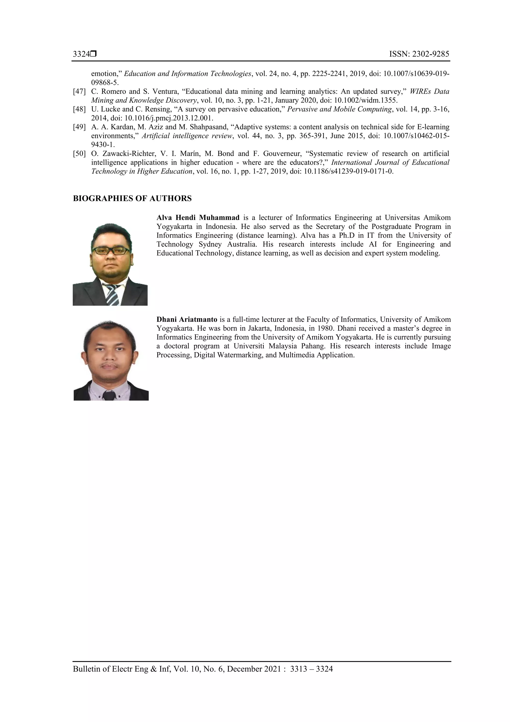  ISSN: 2302-9285
Bulletin of Electr Eng & Inf, Vol. 10, No. 6, December 2021 : 3313 – 3324
3324
emotion,” Education and Information Technologies, vol. 24, no. 4, pp. 2225-2241, 2019, doi: 10.1007/s10639-019-
09868-5.
[47] C. Romero and S. Ventura, “Educational data mining and learning analytics: An updated survey,” WIREs Data
Mining and Knowledge Discovery, vol. 10, no. 3, pp. 1-21, January 2020, doi: 10.1002/widm.1355.
[48] U. Lucke and C. Rensing, “A survey on pervasive education,” Pervasive and Mobile Computing, vol. 14, pp. 3-16,
2014, doi: 10.1016/j.pmcj.2013.12.001.
[49] A. A. Kardan, M. Aziz and M. Shahpasand, “Adaptive systems: a content analysis on technical side for E-learning
environments,” Artificial intelligence review, vol. 44, no. 3, pp. 365-391, June 2015, doi: 10.1007/s10462-015-
9430-1.
[50] O. Zawacki-Richter, V. I. Marín, M. Bond and F. Gouverneur, “Systematic review of research on artificial
intelligence applications in higher education - where are the educators?,” International Journal of Educational
Technology in Higher Education, vol. 16, no. 1, pp. 1-27, 2019, doi: 10.1186/s41239-019-0171-0.
BIOGRAPHIES OF AUTHORS
Alva Hendi Muhammad is a lecturer of Informatics Engineering at Universitas Amikom
Yogyakarta in Indonesia. He also served as the Secretary of the Postgraduate Program in
Informatics Engineering (distance learning). Alva has a Ph.D in IT from the University of
Technology Sydney Australia. His research interests include AI for Engineering and
Educational Technology, distance learning, as well as decision and expert system modeling.
Dhani Ariatmanto is a full-time lecturer at the Faculty of Informatics, University of Amikom
Yogyakarta. He was born in Jakarta, Indonesia, in 1980. Dhani received a master’s degree in
Informatics Engineering from the University of Amikom Yogyakarta. He is currently pursuing
a doctoral program at Universiti Malaysia Pahang. His research interests include Image
Processing, Digital Watermarking, and Multimedia Application.
 