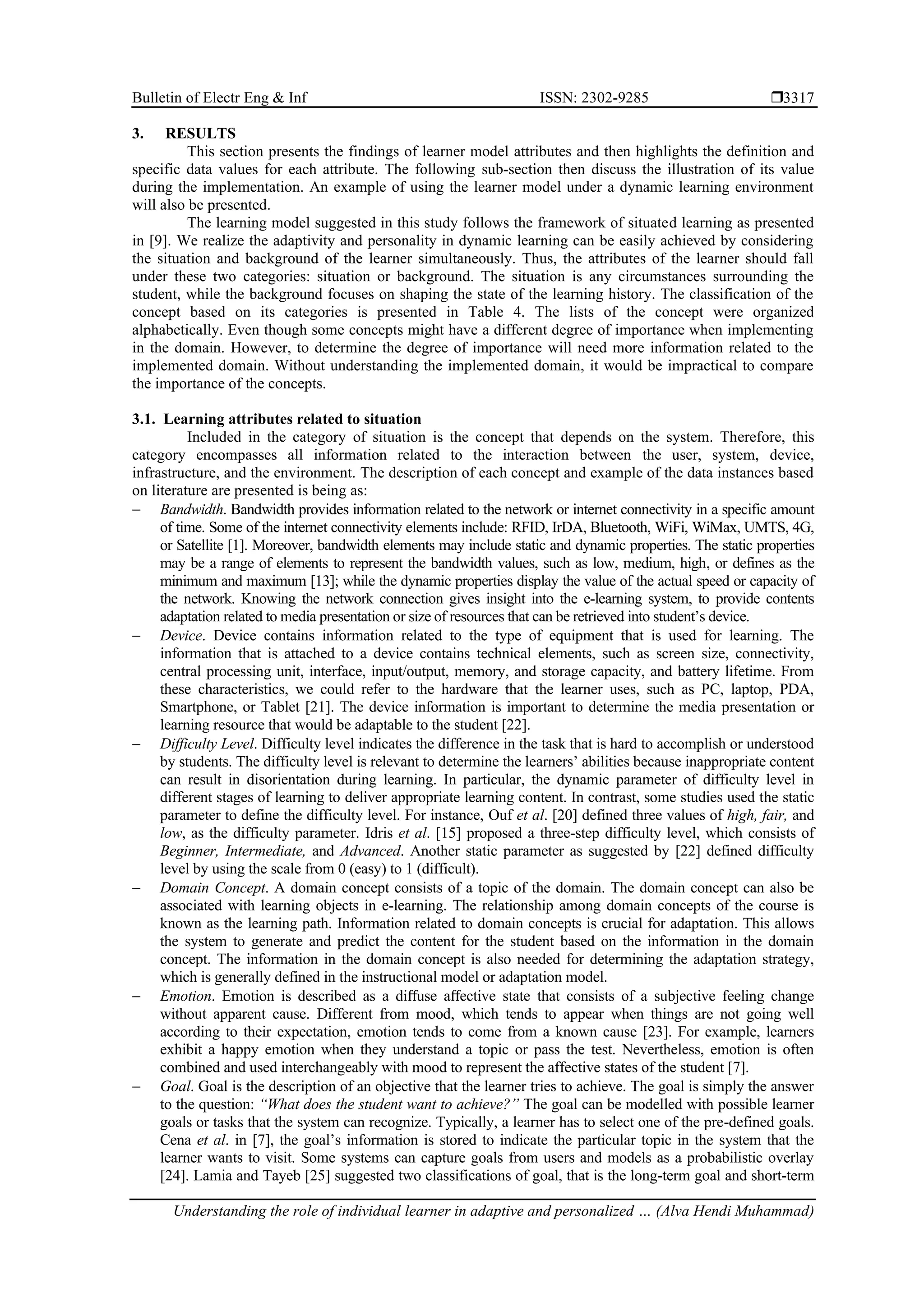 Bulletin of Electr Eng & Inf ISSN: 2302-9285 
Understanding the role of individual learner in adaptive and personalized … (Alva Hendi Muhammad)
3317
3. RESULTS
This section presents the findings of learner model attributes and then highlights the definition and
specific data values for each attribute. The following sub-section then discuss the illustration of its value
during the implementation. An example of using the learner model under a dynamic learning environment
will also be presented.
The learning model suggested in this study follows the framework of situated learning as presented
in [9]. We realize the adaptivity and personality in dynamic learning can be easily achieved by considering
the situation and background of the learner simultaneously. Thus, the attributes of the learner should fall
under these two categories: situation or background. The situation is any circumstances surrounding the
student, while the background focuses on shaping the state of the learning history. The classification of the
concept based on its categories is presented in Table 4. The lists of the concept were organized
alphabetically. Even though some concepts might have a different degree of importance when implementing
in the domain. However, to determine the degree of importance will need more information related to the
implemented domain. Without understanding the implemented domain, it would be impractical to compare
the importance of the concepts.
3.1. Learning attributes related to situation
Included in the category of situation is the concept that depends on the system. Therefore, this
category encompasses all information related to the interaction between the user, system, device,
infrastructure, and the environment. The description of each concept and example of the data instances based
on literature are presented is being as:
− Bandwidth. Bandwidth provides information related to the network or internet connectivity in a specific amount
of time. Some of the internet connectivity elements include: RFID, IrDA, Bluetooth, WiFi, WiMax, UMTS, 4G,
or Satellite [1]. Moreover, bandwidth elements may include static and dynamic properties. The static properties
may be a range of elements to represent the bandwidth values, such as low, medium, high, or defines as the
minimum and maximum [13]; while the dynamic properties display the value of the actual speed or capacity of
the network. Knowing the network connection gives insight into the e-learning system, to provide contents
adaptation related to media presentation or size of resources that can be retrieved into student’s device.
− Device. Device contains information related to the type of equipment that is used for learning. The
information that is attached to a device contains technical elements, such as screen size, connectivity,
central processing unit, interface, input/output, memory, and storage capacity, and battery lifetime. From
these characteristics, we could refer to the hardware that the learner uses, such as PC, laptop, PDA,
Smartphone, or Tablet [21]. The device information is important to determine the media presentation or
learning resource that would be adaptable to the student [22].
− Difficulty Level. Difficulty level indicates the difference in the task that is hard to accomplish or understood
by students. The difficulty level is relevant to determine the learners’ abilities because inappropriate content
can result in disorientation during learning. In particular, the dynamic parameter of difficulty level in
different stages of learning to deliver appropriate learning content. In contrast, some studies used the static
parameter to define the difficulty level. For instance, Ouf et al. [20] defined three values of high, fair, and
low, as the difficulty parameter. Idris et al. [15] proposed a three-step difficulty level, which consists of
Beginner, Intermediate, and Advanced. Another static parameter as suggested by [22] defined difficulty
level by using the scale from 0 (easy) to 1 (difficult).
− Domain Concept. A domain concept consists of a topic of the domain. The domain concept can also be
associated with learning objects in e-learning. The relationship among domain concepts of the course is
known as the learning path. Information related to domain concepts is crucial for adaptation. This allows
the system to generate and predict the content for the student based on the information in the domain
concept. The information in the domain concept is also needed for determining the adaptation strategy,
which is generally defined in the instructional model or adaptation model.
− Emotion. Emotion is described as a diﬀuse aﬀective state that consists of a subjective feeling change
without apparent cause. Different from mood, which tends to appear when things are not going well
according to their expectation, emotion tends to come from a known cause [23]. For example, learners
exhibit a happy emotion when they understand a topic or pass the test. Nevertheless, emotion is often
combined and used interchangeably with mood to represent the affective states of the student [7].
− Goal. Goal is the description of an objective that the learner tries to achieve. The goal is simply the answer
to the question: “What does the student want to achieve?” The goal can be modelled with possible learner
goals or tasks that the system can recognize. Typically, a learner has to select one of the pre-defined goals.
Cena et al. in [7], the goal’s information is stored to indicate the particular topic in the system that the
learner wants to visit. Some systems can capture goals from users and models as a probabilistic overlay
[24]. Lamia and Tayeb [25] suggested two classifications of goal, that is the long-term goal and short-term
 