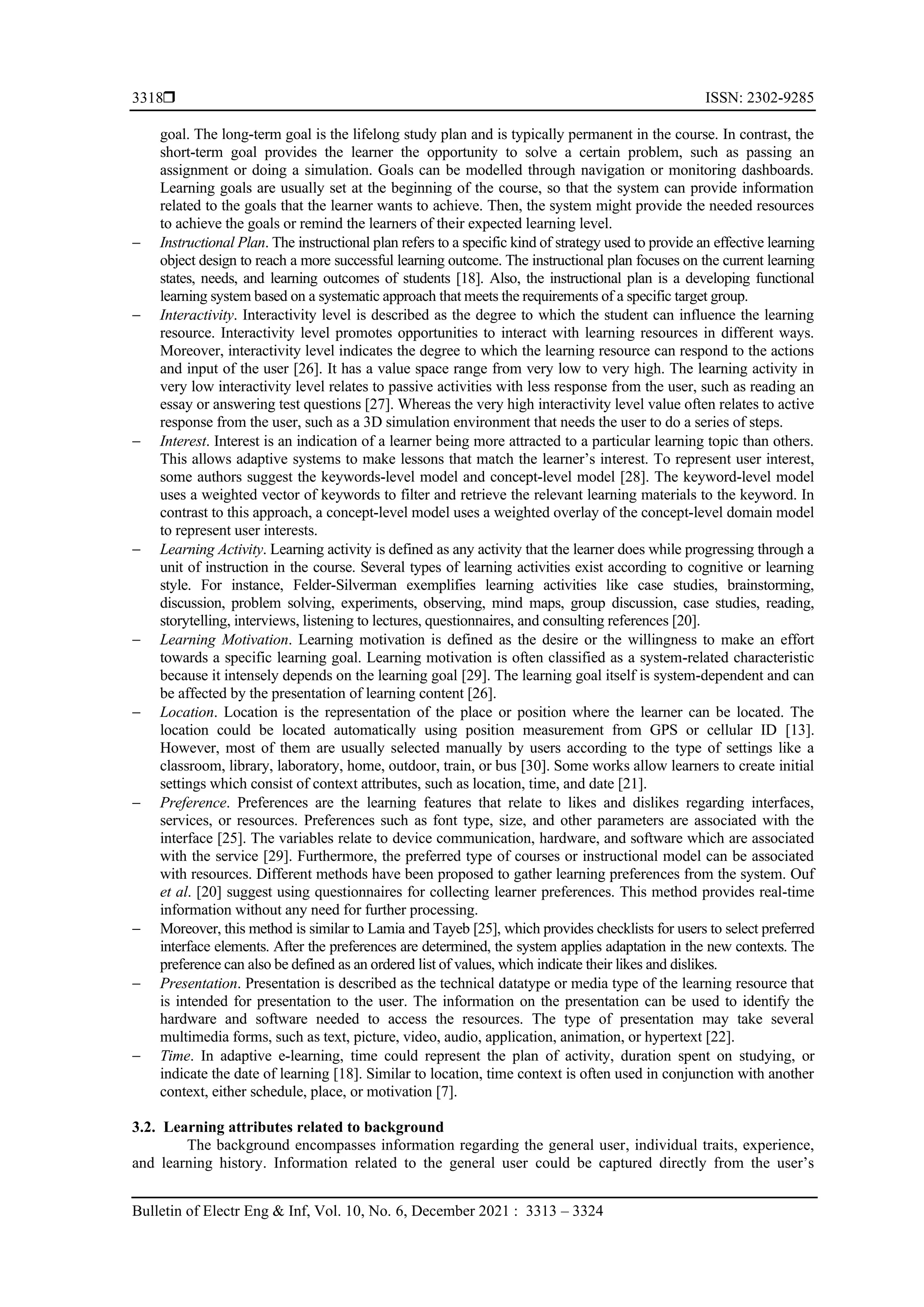  ISSN: 2302-9285
Bulletin of Electr Eng & Inf, Vol. 10, No. 6, December 2021 : 3313 – 3324
3318
goal. The long-term goal is the lifelong study plan and is typically permanent in the course. In contrast, the
short-term goal provides the learner the opportunity to solve a certain problem, such as passing an
assignment or doing a simulation. Goals can be modelled through navigation or monitoring dashboards.
Learning goals are usually set at the beginning of the course, so that the system can provide information
related to the goals that the learner wants to achieve. Then, the system might provide the needed resources
to achieve the goals or remind the learners of their expected learning level.
− Instructional Plan. The instructional plan refers to a specific kind of strategy used to provide an effective learning
object design to reach a more successful learning outcome. The instructional plan focuses on the current learning
states, needs, and learning outcomes of students [18]. Also, the instructional plan is a developing functional
learning system based on a systematic approach that meets the requirements of a specific target group.
− Interactivity. Interactivity level is described as the degree to which the student can influence the learning
resource. Interactivity level promotes opportunities to interact with learning resources in different ways.
Moreover, interactivity level indicates the degree to which the learning resource can respond to the actions
and input of the user [26]. It has a value space range from very low to very high. The learning activity in
very low interactivity level relates to passive activities with less response from the user, such as reading an
essay or answering test questions [27]. Whereas the very high interactivity level value often relates to active
response from the user, such as a 3D simulation environment that needs the user to do a series of steps.
− Interest. Interest is an indication of a learner being more attracted to a particular learning topic than others.
This allows adaptive systems to make lessons that match the learner’s interest. To represent user interest,
some authors suggest the keywords-level model and concept-level model [28]. The keyword-level model
uses a weighted vector of keywords to filter and retrieve the relevant learning materials to the keyword. In
contrast to this approach, a concept-level model uses a weighted overlay of the concept-level domain model
to represent user interests.
− Learning Activity. Learning activity is defined as any activity that the learner does while progressing through a
unit of instruction in the course. Several types of learning activities exist according to cognitive or learning
style. For instance, Felder-Silverman exemplifies learning activities like case studies, brainstorming,
discussion, problem solving, experiments, observing, mind maps, group discussion, case studies, reading,
storytelling, interviews, listening to lectures, questionnaires, and consulting references [20].
− Learning Motivation. Learning motivation is defined as the desire or the willingness to make an effort
towards a specific learning goal. Learning motivation is often classified as a system-related characteristic
because it intensely depends on the learning goal [29]. The learning goal itself is system-dependent and can
be affected by the presentation of learning content [26].
− Location. Location is the representation of the place or position where the learner can be located. The
location could be located automatically using position measurement from GPS or cellular ID [13].
However, most of them are usually selected manually by users according to the type of settings like a
classroom, library, laboratory, home, outdoor, train, or bus [30]. Some works allow learners to create initial
settings which consist of context attributes, such as location, time, and date [21].
− Preference. Preferences are the learning features that relate to likes and dislikes regarding interfaces,
services, or resources. Preferences such as font type, size, and other parameters are associated with the
interface [25]. The variables relate to device communication, hardware, and software which are associated
with the service [29]. Furthermore, the preferred type of courses or instructional model can be associated
with resources. Different methods have been proposed to gather learning preferences from the system. Ouf
et al. [20] suggest using questionnaires for collecting learner preferences. This method provides real-time
information without any need for further processing.
− Moreover, this method is similar to Lamia and Tayeb [25], which provides checklists for users to select preferred
interface elements. After the preferences are determined, the system applies adaptation in the new contexts. The
preference can also be defined as an ordered list of values, which indicate their likes and dislikes.
− Presentation. Presentation is described as the technical datatype or media type of the learning resource that
is intended for presentation to the user. The information on the presentation can be used to identify the
hardware and software needed to access the resources. The type of presentation may take several
multimedia forms, such as text, picture, video, audio, application, animation, or hypertext [22].
− Time. In adaptive e-learning, time could represent the plan of activity, duration spent on studying, or
indicate the date of learning [18]. Similar to location, time context is often used in conjunction with another
context, either schedule, place, or motivation [7].
3.2. Learning attributes related to background
The background encompasses information regarding the general user, individual traits, experience,
and learning history. Information related to the general user could be captured directly from the user’s
 