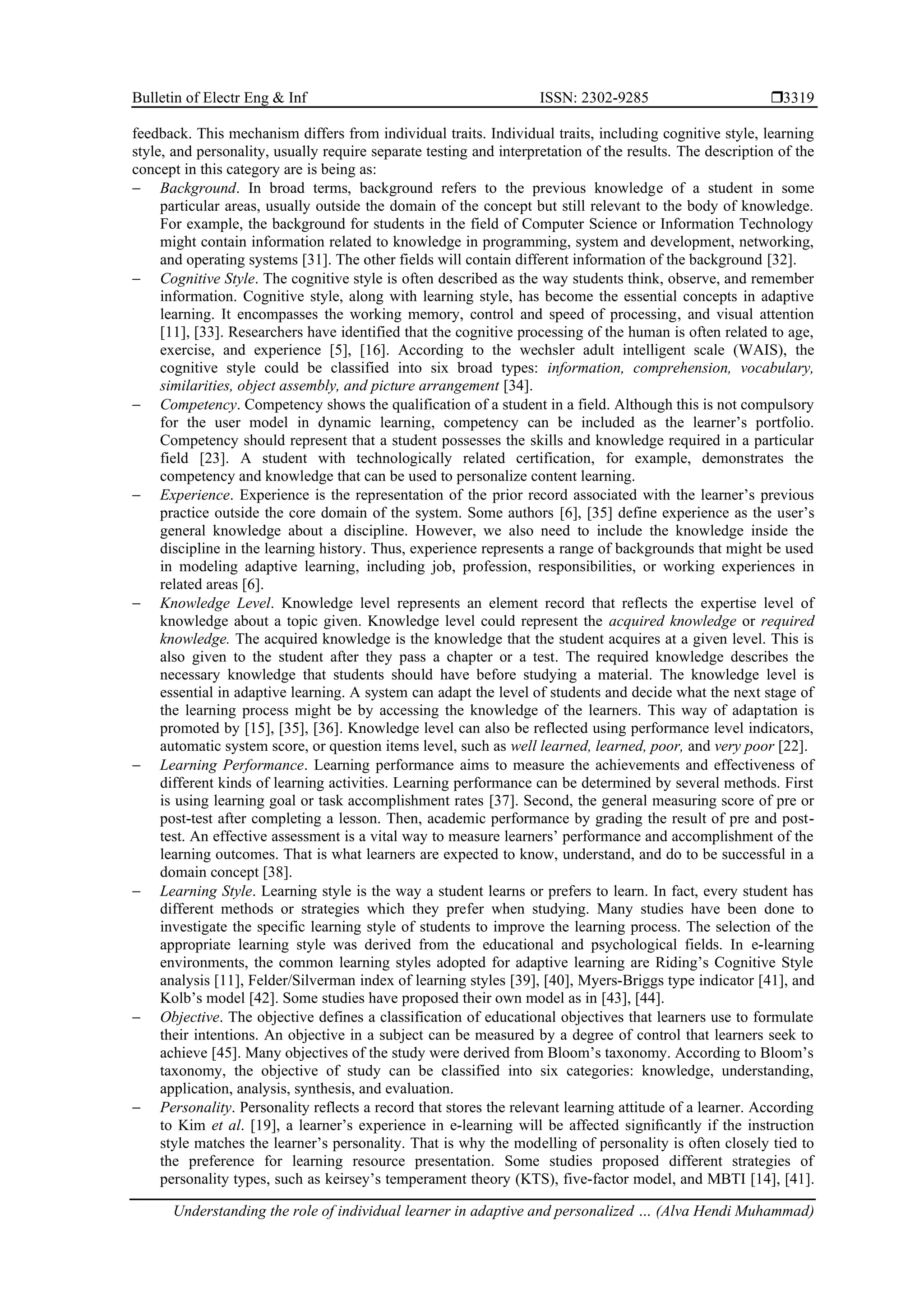 Bulletin of Electr Eng & Inf ISSN: 2302-9285 
Understanding the role of individual learner in adaptive and personalized … (Alva Hendi Muhammad)
3319
feedback. This mechanism differs from individual traits. Individual traits, including cognitive style, learning
style, and personality, usually require separate testing and interpretation of the results. The description of the
concept in this category are is being as:
− Background. In broad terms, background refers to the previous knowledge of a student in some
particular areas, usually outside the domain of the concept but still relevant to the body of knowledge.
For example, the background for students in the field of Computer Science or Information Technology
might contain information related to knowledge in programming, system and development, networking,
and operating systems [31]. The other fields will contain different information of the background [32].
− Cognitive Style. The cognitive style is often described as the way students think, observe, and remember
information. Cognitive style, along with learning style, has become the essential concepts in adaptive
learning. It encompasses the working memory, control and speed of processing, and visual attention
[11], [33]. Researchers have identified that the cognitive processing of the human is often related to age,
exercise, and experience [5], [16]. According to the wechsler adult intelligent scale (WAIS), the
cognitive style could be classified into six broad types: information, comprehension, vocabulary,
similarities, object assembly, and picture arrangement [34].
− Competency. Competency shows the qualification of a student in a field. Although this is not compulsory
for the user model in dynamic learning, competency can be included as the learner’s portfolio.
Competency should represent that a student possesses the skills and knowledge required in a particular
field [23]. A student with technologically related certification, for example, demonstrates the
competency and knowledge that can be used to personalize content learning.
− Experience. Experience is the representation of the prior record associated with the learner’s previous
practice outside the core domain of the system. Some authors [6], [35] define experience as the user’s
general knowledge about a discipline. However, we also need to include the knowledge inside the
discipline in the learning history. Thus, experience represents a range of backgrounds that might be used
in modeling adaptive learning, including job, profession, responsibilities, or working experiences in
related areas [6].
− Knowledge Level. Knowledge level represents an element record that reflects the expertise level of
knowledge about a topic given. Knowledge level could represent the acquired knowledge or required
knowledge. The acquired knowledge is the knowledge that the student acquires at a given level. This is
also given to the student after they pass a chapter or a test. The required knowledge describes the
necessary knowledge that students should have before studying a material. The knowledge level is
essential in adaptive learning. A system can adapt the level of students and decide what the next stage of
the learning process might be by accessing the knowledge of the learners. This way of adaptation is
promoted by [15], [35], [36]. Knowledge level can also be reflected using performance level indicators,
automatic system score, or question items level, such as well learned, learned, poor, and very poor [22].
− Learning Performance. Learning performance aims to measure the achievements and effectiveness of
different kinds of learning activities. Learning performance can be determined by several methods. First
is using learning goal or task accomplishment rates [37]. Second, the general measuring score of pre or
post-test after completing a lesson. Then, academic performance by grading the result of pre and post-
test. An effective assessment is a vital way to measure learners’ performance and accomplishment of the
learning outcomes. That is what learners are expected to know, understand, and do to be successful in a
domain concept [38].
− Learning Style. Learning style is the way a student learns or prefers to learn. In fact, every student has
different methods or strategies which they prefer when studying. Many studies have been done to
investigate the specific learning style of students to improve the learning process. The selection of the
appropriate learning style was derived from the educational and psychological fields. In e-learning
environments, the common learning styles adopted for adaptive learning are Riding’s Cognitive Style
analysis [11], Felder/Silverman index of learning styles [39], [40], Myers-Briggs type indicator [41], and
Kolb’s model [42]. Some studies have proposed their own model as in [43], [44].
− Objective. The objective defines a classification of educational objectives that learners use to formulate
their intentions. An objective in a subject can be measured by a degree of control that learners seek to
achieve [45]. Many objectives of the study were derived from Bloom’s taxonomy. According to Bloom’s
taxonomy, the objective of study can be classified into six categories: knowledge, understanding,
application, analysis, synthesis, and evaluation.
− Personality. Personality reflects a record that stores the relevant learning attitude of a learner. According
to Kim et al. [19], a learner’s experience in e-learning will be affected signiﬁcantly if the instruction
style matches the learner’s personality. That is why the modelling of personality is often closely tied to
the preference for learning resource presentation. Some studies proposed different strategies of
personality types, such as keirsey’s temperament theory (KTS), five-factor model, and MBTI [14], [41].
 
