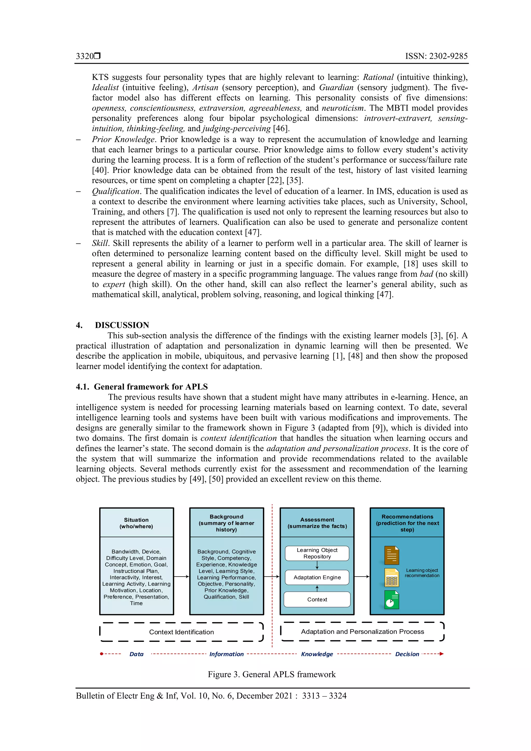  ISSN: 2302-9285
Bulletin of Electr Eng & Inf, Vol. 10, No. 6, December 2021 : 3313 – 3324
3320
KTS suggests four personality types that are highly relevant to learning: Rational (intuitive thinking),
Idealist (intuitive feeling), Artisan (sensory perception), and Guardian (sensory judgment). The five-
factor model also has different effects on learning. This personality consists of five dimensions:
openness, conscientiousness, extraversion, agreeableness, and neuroticism. The MBTI model provides
personality preferences along four bipolar psychological dimensions: introvert-extravert, sensing-
intuition, thinking-feeling, and judging-perceiving [46].
− Prior Knowledge. Prior knowledge is a way to represent the accumulation of knowledge and learning
that each learner brings to a particular course. Prior knowledge aims to follow every student’s activity
during the learning process. It is a form of reflection of the student’s performance or success/failure rate
[40]. Prior knowledge data can be obtained from the result of the test, history of last visited learning
resources, or time spent on completing a chapter [22], [35].
− Qualification. The qualification indicates the level of education of a learner. In IMS, education is used as
a context to describe the environment where learning activities take places, such as University, School,
Training, and others [7]. The qualification is used not only to represent the learning resources but also to
represent the attributes of learners. Qualification can also be used to generate and personalize content
that is matched with the education context [47].
− Skill. Skill represents the ability of a learner to perform well in a particular area. The skill of learner is
often determined to personalize learning content based on the difficulty level. Skill might be used to
represent a general ability in learning or just in a specific domain. For example, [18] uses skill to
measure the degree of mastery in a specific programming language. The values range from bad (no skill)
to expert (high skill). On the other hand, skill can also reflect the learner’s general ability, such as
mathematical skill, analytical, problem solving, reasoning, and logical thinking [47].
4. DISCUSSION
This sub-section analysis the difference of the findings with the existing learner models [3], [6]. A
practical illustration of adaptation and personalization in dynamic learning will then be presented. We
describe the application in mobile, ubiquitous, and pervasive learning [1], [48] and then show the proposed
learner model identifying the context for adaptation.
4.1. General framework for APLS
The previous results have shown that a student might have many attributes in e-learning. Hence, an
intelligence system is needed for processing learning materials based on learning context. To date, several
intelligence learning tools and systems have been built with various modifications and improvements. The
designs are generally similar to the framework shown in Figure 3 (adapted from [9]), which is divided into
two domains. The first domain is context identification that handles the situation when learning occurs and
defines the learner’s state. The second domain is the adaptation and personalization process. It is the core of
the system that will summarize the information and provide recommendations related to the available
learning objects. Several methods currently exist for the assessment and recommendation of the learning
object. The previous studies by [49], [50] provided an excellent review on this theme.
Figure 3. General APLS framework
Learning object
recommendation
Bandwidth, Device,
Difficulty Level, Domain
Concept, Emotion, Goal,
Instructional Plan,
Interactivity, Interest,
Learning Activity, Learning
Motivation, Location,
Preference, Presentation,
Time
Context Identification Adaptation and Personalization Process
Context
Learning Object
Repository
Adaptation Engine
Data Information Knowledge Decision
Background, Cognitive
Style, Competency,
Experience, Knowledge
Level, Learning Style,
Learning Performance,
Objective, Personality,
Prior Knowledge,
Qualification, Skill
Assessment
(summarize the facts)
Situation
(who/where)
Background
(summary of learner
history)
Recommendations
(prediction for the next
step)
 