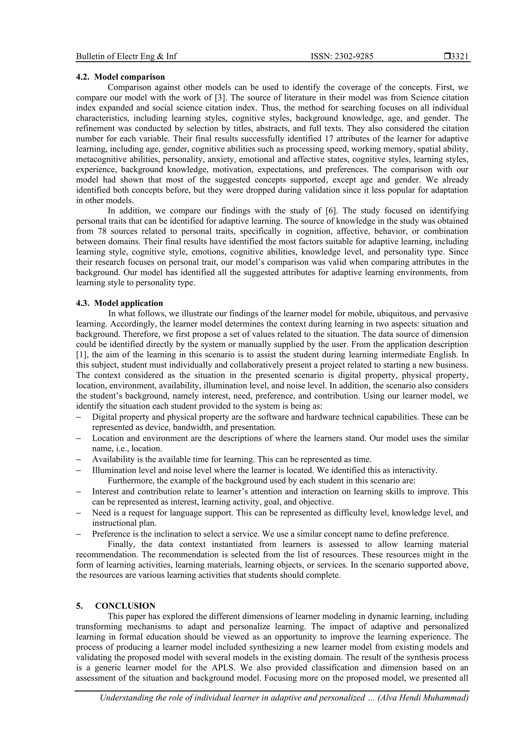 Bulletin of Electr Eng & Inf ISSN: 2302-9285 
Understanding the role of individual learner in adaptive and personalized … (Alva Hendi Muhammad)
3321
4.2. Model comparison
Comparison against other models can be used to identify the coverage of the concepts. First, we
compare our model with the work of [3]. The source of literature in their model was from Science citation
index expanded and social science citation index. Thus, the method for searching focuses on all individual
characteristics, including learning styles, cognitive styles, background knowledge, age, and gender. The
refinement was conducted by selection by titles, abstracts, and full texts. They also considered the citation
number for each variable. Their final results successfully identified 17 attributes of the learner for adaptive
learning, including age, gender, cognitive abilities such as processing speed, working memory, spatial ability,
metacognitive abilities, personality, anxiety, emotional and affective states, cognitive styles, learning styles,
experience, background knowledge, motivation, expectations, and preferences. The comparison with our
model had shown that most of the suggested concepts supported, except age and gender. We already
identified both concepts before, but they were dropped during validation since it less popular for adaptation
in other models.
In addition, we compare our findings with the study of [6]. The study focused on identifying
personal traits that can be identified for adaptive learning. The source of knowledge in the study was obtained
from 78 sources related to personal traits, specifically in cognition, affective, behavior, or combination
between domains. Their final results have identified the most factors suitable for adaptive learning, including
learning style, cognitive style, emotions, cognitive abilities, knowledge level, and personality type. Since
their research focuses on personal trait, our model’s comparison was valid when comparing attributes in the
background. Our model has identified all the suggested attributes for adaptive learning environments, from
learning style to personality type.
4.3. Model application
In what follows, we illustrate our findings of the learner model for mobile, ubiquitous, and pervasive
learning. Accordingly, the learner model determines the context during learning in two aspects: situation and
background. Therefore, we first propose a set of values related to the situation. The data source of dimension
could be identified directly by the system or manually supplied by the user. From the application description
[1], the aim of the learning in this scenario is to assist the student during learning intermediate English. In
this subject, student must individually and collaboratively present a project related to starting a new business.
The context considered as the situation in the presented scenario is digital property, physical property,
location, environment, availability, illumination level, and noise level. In addition, the scenario also considers
the student’s background, namely interest, need, preference, and contribution. Using our learner model, we
identify the situation each student provided to the system is being as:
− Digital property and physical property are the software and hardware technical capabilities. These can be
represented as device, bandwidth, and presentation.
− Location and environment are the descriptions of where the learners stand. Our model uses the similar
name, i.e., location.
− Availability is the available time for learning. This can be represented as time.
− Illumination level and noise level where the learner is located. We identified this as interactivity.
Furthermore, the example of the background used by each student in this scenario are:
− Interest and contribution relate to learner’s attention and interaction on learning skills to improve. This
can be represented as interest, learning activity, goal, and objective.
− Need is a request for language support. This can be represented as difficulty level, knowledge level, and
instructional plan.
− Preference is the inclination to select a service. We use a similar concept name to define preference.
Finally, the data context instantiated from learners is assessed to allow learning material
recommendation. The recommendation is selected from the list of resources. These resources might in the
form of learning activities, learning materials, learning objects, or services. In the scenario supported above,
the resources are various learning activities that students should complete.
5. CONCLUSION
This paper has explored the different dimensions of learner modeling in dynamic learning, including
transforming mechanisms to adapt and personalize learning. The impact of adaptive and personalized
learning in formal education should be viewed as an opportunity to improve the learning experience. The
process of producing a learner model included synthesizing a new learner model from existing models and
validating the proposed model with several models in the existing domain. The result of the synthesis process
is a generic learner model for the APLS. We also provided classification and dimension based on an
assessment of the situation and background model. Focusing more on the proposed model, we presented all
 