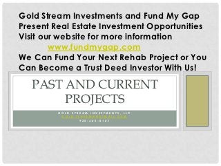 Gold Stream Investments and Fund My Gap
Present Real Estate Investment Opportunities
Visit our website for more information
        www.fundmygap.com
We Can Fund Your Next Rehab Project or You
Can Become a Trust Deed Investor With Us!

   PAST AND CURRENT
        PROJECTS
         GOLD STREAM INVESTMENTS, LLC
          GOLD.STREAM@HOTMAIL.COM
                 925-305-0107
 