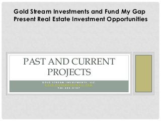 Gold Stream Investments and Fund My Gap
Present Real Estate Investment Opportunities




   PAST AND CURRENT
        PROJECTS
         GOLD STREAM INVESTMENTS, LLC
          GOLD.STREAM@HOTMAIL.COM
                 925-305-0107
 