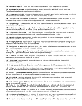 148. Adquira um novo ISP - Instale uma ligação secundária da mesma forma que é descrita na dica 147.

149. Defina as propriedades - A partir de Ligações de Rede e de Internet do Painel de Controlo, seleccione
Propriedades para adaptar as suas ligações aos requisitos.

150. Defina a sua homepage - No seguimento da dica anterior, o utilizador pode definir a sua homepage em Internet
Properties ao seleccionar o título General e ao introduzir um endereço da Web.

151. Apague ficheiros temporários - Poupe espaço e proteja as suas pistas de forma a obter privacidade, ao usar
os botões Apagar Cookies e Apagar Ficheiros na opção Geral de Propriedades de Internet.

152. Escolha uma cor - Pode alterar as cores e as fontes predefinidas para dar um novo look ao seu browser, com os
comandos Internet Properties.

153. Tenha acesso a alguma segurança - Mude para Segurança nas Propriedades de Internet para tirar proveito
das características de segurança do Internet Explorer, e defina níveis de protecção.

154. Assegure a sua privacidade - Assim como as definições de segurança, pode escolher qualquer um dos seis
níveis das definições de segurança, desde aceitar todos os cookies até os bloquear a todos.

155. Níveis de conteúdo - Usando o titulo Conteúdo de Propriedades de Internet, pode bloquear a entrada de
conteúdos desajustados de sites para adultos.

156. Defina propriedades - A partir do título Ligações das Propriedades de Internet, clique no botão Definições para
aceder à sua ligação e depois clique no botão Avançado.

157. Propriedades de remarcação - Depois de seguir a dica anterior, pode definir o número de vezes que o PC tenta
ligar o seu ISP, e a duração do intervalo entre cada tentativa.

158. Desligue se não conseguir - Para evitar contas de telefone astronómicas, pode estabelecer que o seu modem
se desligue se a ligação ficar bloqueada durante um certo período de tempo.

159. Escolha um programa - O título Programas do Propriedades de Internet permite-lhe escolher os programas que
devem ser lançados para tarefas específicas da Internet.

160. Pormenores - A última opção da caixa Propriedades de Internet é Avançado. Use esta opção para os
pormenores mais pequenos.

161. Recupere as predefinições - Clique nos botões Restaurar para voltar às definições predefinidas do XP.

162. Publique na Internet - Esta é uma opção particularmente engraçada para, por exemplo, pastas de fotografias,
uma vez que pode publicar na Web com um simples clique para lançar o wizard.

163. Percorra a sua barra de ferramentas - A versão do Internet Explorer que vem com o Windows XP permite-lhe
percorrer as suas barras de ferramentas, de forma a elas ocuparem menos espaço.

164. Sincronize-se - Se estiver a trabalhar off-line, a opção Sincronização (Synchronize) do menu Ferramentas
(Tools) é útil para manter a informação actualizada.

165. Envie um mensageiro - O Windows Messenger tem uma série de novas características para adicionar ficheiros
anexos, como fotografias ou vídeo.
166. Contas de e-mail múltiplas - Com o Outlook ou o Outlook Express, o utilizador pode definir contas de e-mail
múltiplas, por isso pode ir buscar todo o seu e-mail, independentemente do ISP que está a usar para se ligar.

167. Mantenha os seus favoritos - No Windows XP, os Favoritos (Favorites) são armazenados como parte das suas
definições de utilizador, tornando mais fácil o seu armazenamento e mais difícil perdê-los.

168. Construa uma ligação em rede - O Windows XP também contém tudo o que precisa para criar uma ligação em
rede doméstica, de forma a poder instalar uma rede, assim como fazer uma ligação à Net.

169. Defina um padrão - Se usa mais do que um ISP, use as Propriedades de Internet para estabelecer o principal
 