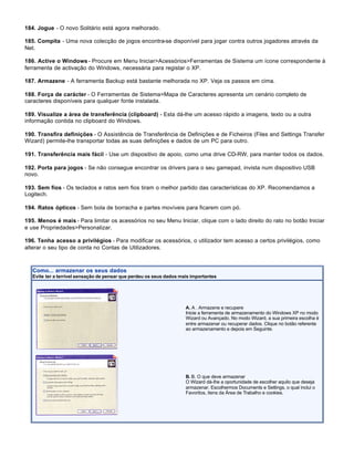 184. Jogue - O novo Solitário está agora melhorado.

185. Compita - Uma nova colecção de jogos encontra-se disponível para jogar contra outros jogadores através da
Net.

186. Active o Windows - Procure em Menu Iniciar>Acessórios>Ferramentas de Sistema um ícone correspondente à
ferramenta de activação do Windows, necessária para registar o XP.

187. Armazene - A ferramenta Backup está bastante melhorada no XP. Veja os passos em cima.

188. Força de carácter - O Ferramentas de Sistema>Mapa de Caracteres apresenta um cenário completo de
caracteres disponíveis para qualquer fonte instalada.

189. Visualize a área de transferência (clipboard) - Esta dá-lhe um acesso rápido a imagens, texto ou a outra
informação contida no clipboard do Windows.

190. Transfira definições - O Assistência de Transferência de Definições e de Ficheiros (Files and Settings Transfer
Wizard) permite-lhe transportar todas as suas definições e dados de um PC para outro.

191. Transferência mais fácil - Use um dispositivo de apoio, como uma drive CD-RW, para manter todos os dados.

192. Porta para jogos - Se não consegue encontrar os drivers para o seu gamepad, invista num dispositivo USB
novo.

193. Sem fios - Os teclados e ratos sem fios tiram o melhor partido das características do XP. Recomendamos a
Logitech.

194. Ratos ópticos - Sem bola de borracha e partes movíveis para ficarem com pó.

195. Menos é mais - Para limitar os acessórios no seu Menu Iniciar, clique com o lado direito do rato no botão Iniciar
e use Propriedades>Personalizar.

196. Tenha acesso a privilégios - Para modificar os acessórios, o utilizador tem acesso a certos privilégios, como
alterar o seu tipo de conta no Contas de Utilizadores.



   Como... armazenar os seus dados
   Evite ter a terrível sensação de pensar que perdeu os seus dados mais importantes




                                                                      A. A . Armazene e recupere
                                                                      Inicie a ferramenta de armazenamento do Windows XP no modo
                                                                      Wizard ou Avançado. No modo Wizard, a sua primeira escolha é
                                                                      entre armazenar ou recuperar dados. Clique no botão referente
                                                                      ao armazenamento e depois em Seguinte.




                                                                      B. B. O que deve armazenar
                                                                      O Wizard dá-lhe a oportunidade de escolher aquilo que deseja
                                                                      armazenar. Escolhermos Documents e Settings, o qual inclui o
                                                                      Favoritos, itens da Área de Trabalho e cookies.
 