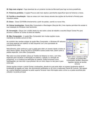 20. Seja mais original - Faça download de um protector de tela da Microsoft para fugir ao tema predefinido.

21. Ficheiros perdidos - A opção Procura está mais rápida e permite-lhe especificar tipos de ficheiros e meios.

22. Facilite a visualização - Veja as coisas com mais clareza através das opções de thumbnail e filmstrip para
visualizar pastas.

23. Grave - Grave CD-ROMs directamente a partir de pastas, usando os novos links.

24. Outras localizações - Desde Meu Computador a Reciclagem (Recycle Bin), links rápidos permitem-lhe aceder à
sua instalação do Windows mais facilmente.

25. Arrumação - Clique com o botão direito do rato sobre a área de trabalho e escolha Dispor Ícones Por para
arrumar e ordenar os ícones na área de trabalho.

26. Meu Computador - A opção Meu Computador tem muitas opções novas,
mantendo as tarefas comuns à mão.

Ao contrário das versões antigas da opção Meu Computador, o Windows XP adiciona
uma área especial com atalhos no lado esquerdo com uma quantidade de
características úteis.

Naturalmente, pode continuar a usar a pasta para obter um acesso rápido a todos os
seus discos rígidos, drives de DVD e CD-ROM e outras coisas mais, assim como a
pastas especiais, como Meu Computador.

Mas esta nova área também coloca as Tarefas de Sistema no menu, com links
                                                                                       Assim como o acesso a drives
especiais para visualizar a informação do sistema, a adição e a remoção de
                                                                                        e a pastas, as janelas Meu
programas, ou a mudança de definições do sistema. Estes funcionam como
                                                                                       Computador também oferecem
hiperligações, por isso tudo o que precisa é de um único clique no rato para ir para
                                                                                        ligações rápidas às tarefas
onde quer.
                                                                                                  comuns
Outras opções incluem o painel Outras Localizações, através do qual pode obter um acesso igualmente rápido à
localização da ligação em rede, dos documentos partilhados ou do novo e melhorado Painel de Controlo. Isto apesar
de o painel Detalhes localizado na parte superior fornecer mais informação sobre a drive ou a pasta escolhida pelo
utilizador na janela principal.
 