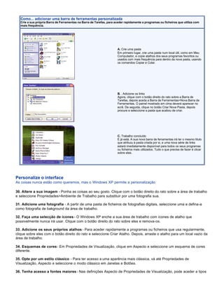Como... adicionar uma barra de ferramentas personalizada
   Crie a sua própria Barra de Ferramentas na Barra de Tarefas, para aceder rapidamente a programas ou ficheiros que utiliza com
   mais frequência.




                                                                      A. Crie uma pasta
                                                                      Em primeiro lugar, crie uma pasta num local útil, como em Meu
                                                                      Computador, e copie atalhos dos seus programas favoritos ou
                                                                      usados com mais frequência para dentro da nova pasta, usando
                                                                      os comandos Copiar e Colar.




                                                                      B. . Adicione os links
                                                                      Agora, clique com o botão direito do rato sobre a Barra de
                                                                      Tarefas, depois aceda a Barra de Ferramentas>Nova Barra de
                                                                      Ferramentas. O painel mostrado em cima deverá aparecer no
                                                                      ecrã. De seguida, clique no botão Criar Nova Pasta, depois
                                                                      procure e seleccione a pasta que acabou de criar.




                                                                      C. Trabalho concluído
                                                                      E já está. A sua nova barra de ferramentas irá ter o mesmo titulo
                                                                      que atribuiu à pasta criada por si, e uma nova série de links
                                                                      estará imediatamente disponível para todos os seus programas
                                                                      ou ficheiros mais utilizados. Tudo o que precisa de fazer é clicar
                                                                      sobre eles.




Personalize o interface
As coisas nunca estão como queremos, mas o Windows XP permite a personalização

30. Altere a sua imagem - Ponha as coisas ao seu gosto. Clique com o botão direito do rato sobre a área de trabalho
e seleccione Propriedades>Ambiente de Trabalho para substituir por uma fotografia sua.

31. Adicione uma fotografia - A partir de uma pasta de ficheiros de fotografias digitais, seleccione uma e defina-a
como fotografia de bakground da área de trabalho.

32. Faça uma selecção de ícones - O Windows XP enche a sua área de trabalho com ícones de atalho que
possivelmente nunca irá usar. Clique com o botão direito do rato sobre eles e remova-os.

33. Adicione os seus próprios atalhos - Para aceder rapidamente a programas ou ficheiros que usa regularmente,
clique sobre eles com o botão direito do rato e seleccione Criar Atalho. Depois, arraste o atalho para um local vazio da
área de trabalho.

34. Esquemas de cores - Em Propriedades de Visualização, clique em Aspecto e seleccione um esquema de cores
diferente.

35. Opte por um estilo clássico - Para ter acesso a uma aparência mais clássica, vá até Propriedades de
Visualização, Aspecto e seleccione o modo clássico em Janelas e Botões.

36. Tenha acesso a fontes maiores - Nas definições Aspecto de Propriedades de Visualização, pode aceder a tipos
 