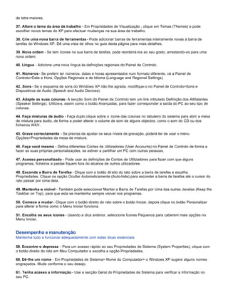 de letra maiores.

37. Altere o tema da área de trabalho - Em Propriedades de Visualização , clique em Temas (Themes) e pode
escolher novos temas do XP para efectuar mudanças na sua área de trabalho.

38. Crie uma nova barra de ferramentas - Pode adicionar barras de ferramentas inteiramente novas à barra de
tarefas do Windows XP. Dê uma vista de olhos no guia desta página para mais detalhes.

39. Nova ordem - Se tem ícones na sua barra de tarefas, pode reordená-los ao seu gosto, arrastando-os para uma
nova ordem.

40. Língua - Adicione uma nova língua às definições regionais do Painel de Controlo.

41. Números - Se preferir ter números, datas e horas apresentados num formato diferente, vá a Painel de
Controlo>Data e Hora, Opções Regionais e de Idioma (Language and Regional Settings).

42. Sons - Se o esquema de sons do Windows XP não lhe agrada, modifique-o no Painel de Controlo>Sons e
Dispositivos de Áudio (Speech and Audio Devices).

43. Adapte as suas colunas - A secção Som do Painel de Controlo tem um link intitulado Definição dos Altifalantes
(Speaker Settings). Utilize-a, assim como o botão Avançadas, para fazer corresponder a saída do PC ao seu tipo de
colunas.

44. Faça misturas de áudio - Faça duplo clique sobre o ícone das colunas no tabuleiro do sistema para abrir a mesa
de mistura para áudio, de forma a poder alterar o volume de som de alguns objectos, como o som do CD ou dos
ficheiros WAV.

45. Grave correctamente - Se precisa de ajustar os seus níveis de gravação, poderá ter de usar o menu
Opções>Propriedades da mesa de mistura.

46. Faça você mesmo - Defina diferentes Contas de Utilizadores (User Accounts) no Painel de Controlo de forma a
fazer as suas próprias personalizações, se estiver a partilhar um PC com outras pessoas.

47. Acesso personalizado - Pode usar as definições de Contas de Utilizadores para fazer com que alguns
programas, ficheiros e pastas fiquem fora do alcance de outros utilizadores.

48. Esconda a Barra de Tarefas - Clique com o botão direito do rato sobre a barra de tarefas e escolha
Propriedades. Clique na opção Ocultar Automaticamente (Auto-hide) para esconder a barra de tarefas até o cursor do
rato passar por cima dela.

49. Mantenha-a visível - Também pode seleccionar Manter a Barra de Tarefas por cima das outras Janelas (Keep the
Taskbar on Top), para que esta se mantenha sempre visível nos programas.

50. Comece a mudar - Clique com o botão direito do rato sobre o botão Iniciar, depois clique no botão Personalizar
para alterar a forma como o Menu Iniciar funciona.

51. Encolha os seus ícones - Usando a dica anterior, seleccione Ícones Pequenos para caberem mais opções no
Menu Iniciar.


Desempenho e manutenção
Mantenha tudo a funcionar adequadamente com estas dicas essenciais

59. Encontre-o depressa - Para um acesso rápido ao seu Propriedades de Sistema (System Properties), clique com
o botão direito do rato em Meu Computador e escolha a opção Propriedades.

60. Dê-lhe um nome - Em Propriedades de Sistema> Nome do Computador> o Windows XP sugere alguns nomes
engraçados. Mude conforme o seu desejo.

61. Tenha acesso a informação - Use a secção Geral do Propriedades de Sistema para verificar a informação no
seu PC.
 