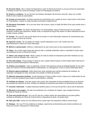 62. Encontre falhas - Abra o Gestor de Dispositivos a partir do Painel de Controlo ou procure pontos de exclamação
e símbolos ao lado dos ícones do hardware a partir do Propriedades de Sistema.

63. Resolva o problema - Se um dos itens de hardware assinalado não funcionou (dica 62), clique com o botão
direito do rato e aceda às propriedades.

64. Arranje um novo driver - As falhas resolvem-se normalmente com o update do driver. Clique sobre o título Driver
em Propriedades, e depois no botão Actualizar Controlador (Update Driver).

65. Recuperar Controlador - Se a sua nova driver não funciona, clique no botão Roll Back Driver para reverter para a
versão anterior.

66. Resolver conflitos - No Gestor de Dispositivos, em Propriedades, clique em Recursos para ver se existem
quaisquer conflitos entre dispositivos. Muitas vezes, os dispositivos Plug & Play deixam-no alterar definições de forma
a poder resolver conflitos.

67. Energia - Se o seu PC não acorda depois de ter entrado no modo Hibernação, desactive as características para
poupar energia no Painel de Controlo.

68. Aguarde a acção - Se usa gestão de energia, escolha dispositivos como o seu modem para tirar
automaticamente o sistema do modo Hibernação.

69. Melhore a apresentação - Melhore o desempenho ao usar drivers para os seus equipamentos específicos.

70. Clique - Se ao fazer duplo clique não costuma obter o resultado pretendido, altere a velocidade do duplo clique
nas definições do rato no Painel de Controlo.

71. Altere o seu campo de visão - Mude o campo de visão do Gestor de dispositivos para listar hardware por tipo,
ligação ou fonte de utilização. Use o menu Ver.

72. Crie mais espaço - Poupe espaço no disco ao usar a opção Libertar Espaço no Disco Rígido (Disk Cleanup) em
Painel de Controlo>Desempenho e Manutenção.

73. Acelere a sua máquina - Faça os programas correrem mais depressa através da desfragmentação do seu disco
rígido. Em Painel de Controlo>Desempenho e Manutenção, vá a Reorganizar os Itens no Disco (Rearrange Items).

74. Resolva alguns problemas - Estão disponíveis várias soluções para resolver problemas de hardware, de
impressão e de ligação em rede, fornecidas como tarefas no Painel de Controlo.

75. Obtenha impressões perfeitas - Vá até Impressoras e Faxes no Menu Iniciar e clique com o botão direito do rato
sobre o ícone da impressora para aceder às propriedades e utilidades.

76. Verifique as cabeças - Uma das causas mais comuns das impressões de baixa qualidade deve-se ao bloqueio
das cabeças dos cartuchos de tinta. Verifique as utilidades da impressora para testar e as ferramentas de limpeza.

77. Consulte o fabricante - A opção Impressora também possui um link que lhe permite ir até ao site do fabricante.

78. Manipule a sua imagem - Se está a ter problemas com o hardware de imagem, veja a secção Scanners e
Câmaras do Painel de Controlo.

79. Faça uma escolha de som - Se o seu PC não tira o melhor partido das capacidades da sua placa gráfica,
verifique as definições em Painel de Controlo>Sons e dispositivos de áudio, na secção Audio.

80. Opte pelo USB - Invista num hub USB de forma a poder ligar mais dispositivos USB ao mesmo tempo.

81. Desligue - Se o seu PC tem problemas ao desligar, experimente as ferramentas para resolver problemas em
Painel de Controlo> Desempenho e Manutenção.
 