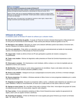 Adira à reciclagem
  Use mais as opções de poupança de energia do Windows XP
  Existe muita pressão para salvar o planeta, e o utilizador pode fazer a sua contribuição ao usar as
  Opções de Energia da secção Desempenho e Manutenção do Painel de Controlo. Em A

  specto e Temas, pode usar um esquema predefinido para desligar o monitor e os discos rígidos
  depois de um certo período de inactividade. Também pode colocar o sistema em estado de pausa
  ou mesmo de hibernação.

  Neste último caso, o PC grava tudo o que esteja em memória no disco rígido, e depois volta a
  carregar novamente essa informação quando o acordar.




                                                                                                        Os esquemas de energia são óptimos
                                                                                                        para alargar o tempo de duração da
                                                                                                                bateria dos portáteis




Utilização de software
O verdadeiro poder do Windows XP advém do software que o utilizador instala...

82. Entre nas ferramentas de gestão - A secção do Painel de Controlo intitulada Desempenho e Manutenção tem
um link para as Ferramentas de Administração. Pode usá-las para efectuar tarefas de gestão do seu PC.

83. Recupere o seu sistema - Recupere as coisas como estavam definidas quando tudo estava a funcionar bem,
usando o Restauro do Sistema (System Restore).

84. Crie um calendário - Pode definir um calendário para executar automaticamente as tarefas de manutenção,
usando o link Desempenho e Manutenção do Painel de Controlo.

85. Jogue mais - Instale os últimos drivers do XP para gamepads e joysticks de maneira a assegurar a
compatibilidade.

86. Teste o seu modem - Rotinas de diagnóstico estão presentes em Painel de Controlo>Impressoras e outro
hardware.

87. Chave para o sucesso - Em Impressoras e outro hardware, defina o atraso e os níveis de repetição para se
adaptarem à forma como escreve.

88. Multitarefas - Poupe tempo ao correr vários programas em simultâneo. Copie e cole dados entre eles, mas
certifique-se de que tem memória suficiente (256MB ou mais).

89. Grave o seu trabalho - Assegure-se de que a autogravação se encontra activa, de forma a minimizar estragos
caso o sistema bloqueie.

90. Novos programas - Por defeito, o Windows assinala no Menu Iniciar os novos programas instalados por si, sendo
mais fácil encontrá-los.

91. Organize os programas - Enquanto os programas estão a correr, o utilizador pode ordená-los em cascada ou por
ordem alfabética, vertical ou horizontalmente, ao clicar com o botão direito do rato sobre a Barra de Tarefas.

92. Agrupe os seus ícones - Se o seu Menu Iniciar está a começar a ficar cheio, mova alguns dos grupos de ícones
de programas para dentro de novas pastas, segundo cada categoria.

93. Faça contas - A nova calculadora existente em Menu Iniciar>Acessórios possui opções de agrupamento de
dígitos, assim como as opções normais e científicas.

94. Formatos de imagens - O Paint do Windows tem novas opções para gravar ficheiros que incluem os formatos
BMP, TIF, JPEG, GIF e PNG.
 