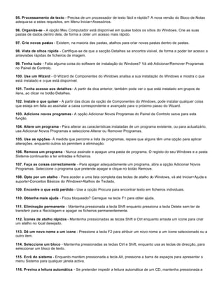 95. Processamento de texto - Precisa de um processador de texto fácil e rápido? A nova versão do Bloco de Notas
adequa-se a estes requisitos, em Menu Iniciar>Acessórios.

96. Organize-se - A opção Meu Computador está disponível em quase todos os sítios do Windows. Crie as suas
pastas de dados dentro dela, de forma a obter um acesso mais rápido.

97. Crie novas pastas - Existem, na maioria das pastas, atalhos para criar novas pastas dentro de pastas.

98. Vista de olhos rápida - Certifique-se de que a secção Detalhes se encontra visível, de forma a poder ter acesso a
antevisões rápidas de ficheiros de imagem.

99. Tenha tudo - Falta alguma coisa do software de instalação do Windows? Vá até Adicionar/Remover Programas
no Painel de Controlo.

100. Use um Wizard - O Wizard de Componentes do Windows analisa a sua instalação do Windows e mostra o que
está instalado e o que está disponível.

101. Tenha acesso aos detalhes - A partir da dica anterior, também pode ver o que está instalado em grupos de
itens, ao clicar no botão Detalhes.

102. Instale o que quiser - A partir das dicas da opção de Componentes do Windows, pode instalar qualquer coisa
que esteja em falta ao assinalar a caixa correspondente e avançado para o próximo passo do Wizard.

103. Adicione novos programas - A opção Adicionar Novos Programas do Painel de Controlo serve para esta
função.

104. Altere um programa - Para alterar as características instaladas de um programa existente, ou para actualizá-lo,
use Adicionar Novos Programas e seleccione Alterar ou Remover Programas.

105. Use as opções - À medida que percorre a lista de programas, repare que alguns têm uma opção para aplicar
alterações, enquanto outros só permitem a eliminação.

106. Remova um programa - Nunca assinale e apague uma pasta de programa. O registo do seu Windows e a pasta
Sistema continuarão a ter entradas e ficheiros.

107. Faça as coisas correctamente - Para apagar adequadamente um programa, abra a opção Adicionar Novos
Programas. Seleccione o programa que pretende apagar e clique no botão Remove.

108. Opte por um atalho - Para aceder a uma lista completa das teclas de atalho do Windows, vá até Iniciar>Ajuda e
suporte>Conceitos Básicos do Windows>Atalhos de Teclado.

109. Encontre o que está perdido - Use a opção Procura para encontrar texto em ficheiros individuais.

110. Obtenha mais ajuda - Ficou bloqueado? Carregue na tecla F1 para obter ajuda.

111. Eliminação permanente - Mantenha pressionada a tecla Shift enquanto pressiona a tecla Delete sem ter de
transferir para a Reciclagem e apagar os ficheiros permanentemente.

112. Ícones de atalho rápidos - Mantenha pressionadas as teclas Shift e Ctrl enquanto arrasta um ícone para criar
um atalho no local desejado.

113. Dê um novo nome a um ícone - Pressione a tecla F2 para atribuir um novo nome a um ícone seleccionado ou a
outro item.

114. Seleccione um bloco - Mantenha pressionadas as teclas Ctrl e Shift, enquanto usa as teclas de direcção, para
seleccionar um bloco de texto.

115. Ecrã do sistema - Enquanto mantém pressionada a tecla Alt, pressione a barra de espaços para apresentar o
menu Sistema para qualquer janela activa.

116. Previna a leitura automática - Se pretender impedir a leitura automática de um CD, mantenha pressionada a
 