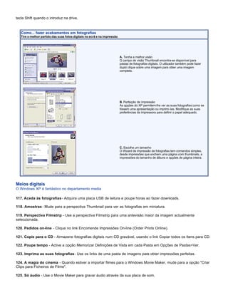 tecla Shift quando o introduz na drive.



   Como... fazer acabamentos em fotografias
   Tire o melhor partido das suas fotos digitais no ecrã e na impressão




                                                                          A. Tenha a melhor visão
                                                                          O campo de visão Thumbnail encontra-se disponível para
                                                                          pastas de fotografias digitais. O utilizador também pode fazer
                                                                          duplo clique sobre uma imagem para obter uma imagem
                                                                          completa.




                                                                          B. Perfeição de impressão
                                                                          As opções do XP permitem-lhe ver as suas fotografias como se
                                                                          fossem uma apresentação ou imprimi-las. Modifique as suas
                                                                          preferências da impressora para definir o papel adequado.




                                                                          C. Escolha um tamanho
                                                                          O Wizard de impressão de fotografias tem comandos simples,
                                                                          desde impressões que enchem uma página com thumbnails, a
                                                                          impressões do tamanho de álbuns e opções de página inteira.




Meios digitais
O Windows XP é fantástico no departamento media

117. Aceda às fotografias - Adquira uma placa USB de leitura e poupe horas ao fazer downloads.

118. Amostras - Mude para a perspectiva Thumbnail para ver as fotografias em miniatura.

119. Perspectiva Filmstrip - Use a perspectiva Filmstrip para uma antevisão maior da imagem actualmente
seleccionada.

120. Pedidos on-line - Clique no link Encomende Impressões On-line (Order Prints Online).

121. Copie para o CD - Armazene fotografias digitais num CD gravável, usando o link Copiar todos os Itens para CD.

122. Poupe tempo - Active a opção Memorizar Definições de Vista em cada Pasta em Opções de Pastas>Ver.

123. Imprima as suas fotografias - Use os links de uma pasta de imagens para obter impressões perfeitas.

124. A magia do cinema - Quando estiver a importar filmes para o Windows Movie Maker, mude para a opção "Criar
Clips para Ficheiros de Filme".

125. Só áudio - Use o Movie Maker para gravar áudio através da sua placa de som.
 