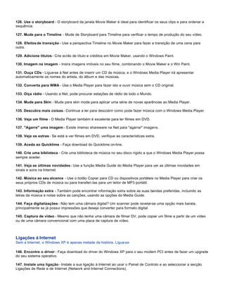 126. Use o storyboard - O storyboard da janela Movie Maker é ideal para identificar os seus clips e para ordenar a
sequência.

127. Mude para o Timeline - Mude de Storyboard para Timeline para verificar o tempo de produção do seu vídeo.

128. Efeitos de transição - Use a perspectiva Timeline no Movie Maker para fazer a transição de uma cena para
outra.

129. Adicione títulos - Crie ecrãs de título e créditos em Movie Maker, usando o Windows Paint.

130. Imagem na imagem - Insira imagens imóveis no seu filme, combinando o Movie Maker e o Win Paint.

131. Ouça CDs - Ligue-se à Net antes de inserir um CD de música, e o Windows Media Player irá apresentar
automaticamente os nomes do artista, do álbum e das músicas.

132. Converta para WMA - Use o Media Player para fazer isto e ouvir música sem o CD original.

133. Oiça rádio - Usando a Net, pode procurar estações de rádio de todo o Mundo.

134. Mude para Skin - Mude para skin mode para aplicar uma série de novas aparências ao Media Player.

135. Descubra mais coisas - Continue a ler para descobrir como pode fazer música com o Windows Media Player.

136. Veja um filme - O Media Player também é excelente para ler filmes em DVD.

137. "Agarre" uma imagem - Existe imenso shareware na Net para "agarrar" imagens.

138. Veja os extras - Se está a ver filmes em DVD, verifique as características extra.

139. Aceda ao Quicktime - Faça download do Quicktime on-line.

140. Crie uma biblioteca - Crie uma biblioteca de música no seu disco rígido a que o Windows Media Player possa
sempre aceder.

141. Veja as últimas novidades - Use a função Media Guide do Media Player para ver as últimas novidades em
sinais e sons na Internet.

142. Música ao seu alcance - Use o botão Copiar para CD ou dispositivos portáteis no Media Player para criar os
seus próprios CDs de música ou para transferi-las para um leitor de MP3 portátil.

143. Informação extra - Também pode encontrar informação extra sobre as suas bandas preferidas, incluindo as
letras da música e notas sobre as canções, usando as opções do Media Guide.

144. Faça digitalizações - Não tem uma câmara digital? Um scanner pode revelar-se uma opção mais barata,
principalmente se já possui impressões que deseja converter para formato digital.

145. Captura de vídeo - Mesmo que não tenha uma câmara de filmar DV, pode copiar um filme a partir de um vídeo
ou de uma câmara convencional com uma placa de captura de vídeo.



Ligações à Internet
Sem a Internet, o Windows XP é apenas metade da história. Ligue-se

146. Encontre o driver - Faça download do driver do Windows XP para o seu modem PCI antes de fazer um upgrade
do seu sistema operativo.

147. Instale uma ligação - Instale a sua ligação à Internet ao usar o Painel de Controlo e ao seleccionar a secção
Ligações de Rede e de Internet (Network and Internet Connections).
 