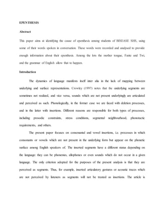 EPENTHESIS
Abstract
This paper aims at identifying the cause of epenthesis among students of BISEASE SHS, using
some of their words spoken in conversation. These words were recorded and analysed to provide
enough information about their epenthesis. Among the lots the mother tongue, Fante and Twi,
and the grammar of English allow that to happen.
Introduction
The dynamics of language manifests itself inter alia in the lack of mapping between
underlying and surface representations. Crowley (1997) notes that the underlying segments are
sometimes not realized, and vice versa, sounds which are not present underlyingly are articulated
and perceived as such. Phonologically, in the former case we are faced with deletion processes,
and in the latter with insertions. Different reasons are responsible for both types of processes,
including prosodic constraints, stress conditions, segmental neighbourhood, phonotactic
requirements, and others.
The present paper focuses on consonantal and vowel insertions, i.e. processes in which
consonants or vowels which are not present in the underlying form but appear on the phonetic
surface among English speakers of. The inserted segments have a different status depending on
the language: they can be phonemes, allophones or even sounds which do not occur in a given
language. The only criterion adopted for the purposes of the present analysis is that they are
perceived as segments. Thus, for example, inserted articulatory gestures or acoustic traces which
are not perceived by listeners as segments will not be treated as insertions. The article is
 