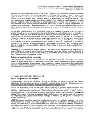UTEPSA Material de Estudio de la Materia ‐ Comportamiento del Consumidor
Resumen del Libro de Schiffman y Kanuk, elaborado por: Ramiro A. Muñoz Arévalo
Fecha: 01/11/10 (versión 1.06)
21
ciante era una imagen escaneada de un hombre atlético y encantador, en tanto que la imagen que mostraba
al anunciante no atractivo era la misma fotografía pero modificada gráficamente para reducir el atractivo. Los
sujetos observaron cada una de las combinaciones anunciante-producto durante 15 segundos (simulando la
vista de un anuncio impreso real) y después llenaron un cuestionario que medía sus actitudes y sus
intenciones de compra hacia los productos que se anunciaban. En el estudio, las combinaciones del producto
(es decir, usado/no usado para intensificar el atractivo personal) y el atractivo del anunciante (es decir,
anunciante atractivo/no atractivo) fueron el tratamiento manipulado, es decir, la variable independiente, y la
combinación de las actitudes y las intenciones de compra hacia el producto eran la variable dependiente. El
estudio descubrió que el anunciante atractivo resultaba más eficaz en la promoción de ambas clases de
productos.
Una aplicación más significativa de la investigación causal es el marketing de prueba, en el cual, antes de
lanzar al mercado un nuevo producto, elementos como el empaque, el precio y la promoción se manipulan en
un ambiente controlado para predecir las ventas o evaluar posibles actitudes hacia el producto. En la
actualidad algunos investigadores emplean técnicas de realidad virtual. Por ejemplo, en una prueba de
mercado, en la pantalla de una computadora, los participantes observaban los anaqueles del supermercado
abastecidos con muchos productos, incluso versiones diferentes del mismo producto, "elegían" un artículo al
tocar su imagen, lo examinan girando la imagen con el sistema de track ball y lo colocaban en el "carrito de
supermercado'" si decidían comprarlo. Los investigadores observaron cuánto tiempo les tomaba a los sujetos
observar el producto, examinar cada lado de la envoltura, realizar la compra de los productos elegidos y
solicitar el pedido.
Encuestas Si los investigadores desean preguntar a los consumidores respecto de sus preferencias de
compra y hábitos de consumo, pueden hacerlo en persona, por correo, por teléfono y on line. Cada una de
esas formas de encuestar implica ciertas ventajas y desventajas, que el investigador debe evaluar al
seleccionar el medio para establecer el contacto.
Medición de la satisfacción del consumidor
Estimar el nivel de satisfacción del consumidor y sus determinantes resulta fundamental para cualquier
empresa. Los mercadólogos utilizan tales datos para mantener clientes, vender más productos y servicios,
mejorar la calidad y el valor de sus ofertas, y administrarse más eficaz y eficientemente. La medición de la
satisfacción del consumidor incluye medidas cuantitativas y cualitativas, así como una variedad de estrategias
para contactar a los consumidores.
CAPÍTULO 3: SEGMENTACIÓN DEL MERCADO
¿Qué es la segmentación del mercado?
La segmentación del mercado se define como el procedimiento de dividir un mercado en distintos
subconjuntos de consumidores que tienen necesidades o características comunes, y de seleccionar uno o
varios segmentos para llegar a ellos mediante una mezcla de marketing específica.
Antes de que la segmentación del mercado tuviera aceptación general, la estrategia predominante para hacer
negocios con los consumidores era el marketing masivo, es decir, ofrecer los mismos productos y mezcla de
marketing a la totalidad de los consumidores. Si todos los consumidores fueran iguales —si todos tuvieran las
mismas necesidades, anhelos y deseos, e idénticos antecedentes, educación y experiencia—, el marketing
masivo (indiferenciado) sería la estrategia lógica. Su principal ventaja es que cuesta menos: sólo se requiere
una campaña publicitaria, se desarrolla una sola estrategia de marketing y, por lo general, se ofrece un solo
producto estandarizado.
EJEMPLO: Algunas compañías, sobre todo aquellas que comercian con productos agrícolas o con bienes
manufacturados con escaso valor agregado, aplican con éxito una estrategia de marketing masivo. Sin
embargo, otros mercadólogos notan grandes desventajas al utilizar un enfoque de marketing indiferenciado.
Cuando se intenta vender el mismo producto a todos los clientes con una sola campaña de publicidad, el
mercadólogo tiene que presentar su producto como un medio para satisfacer una necesidad común o
genérica y, a menudo, termina por no atraer a nadie. Un calentador de agua puede satisfacer una necesidad
 