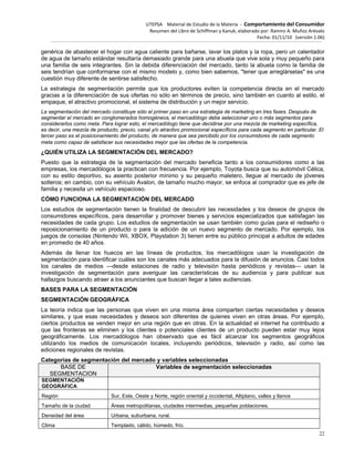 UTEPSA Material de Estudio de la Materia ‐ Comportamiento del Consumidor
Resumen del Libro de Schiffman y Kanuk, elaborado por: Ramiro A. Muñoz Arévalo
Fecha: 01/11/10 (versión 1.06)
22
genérica de abastecer el hogar con agua caliente para bañarse, lavar los platos y la ropa, pero un calentador
de agua de tamaño estándar resultaría demasiado grande para una abuela que vive sola y muy pequeño para
una familia de seis integrantes. Sin la debida diferenciación del mercado, tanto la abuela como la familia de
seis tendrían que conformarse con el mismo modelo y, como bien sabemos, "tener que arreglárselas" es una
cuestión muy diferente de sentirse satisfecho.
La estrategia de segmentación permite que los productores eviten la competencia directa en el mercado
gracias a la diferenciación de sus ofertas no sólo en términos de precio, sino también en cuanto al estilo, el
empaque, el atractivo promocional, el sistema de distribución y un mejor servicio.
La segmentación del mercado constituye sólo el primer paso en una estrategia de marketing en tres fases. Después de
segmentar el mercado en conglomerados homogéneos, el mercadólogo debe seleccionar uno o más segmentos para
considerarlos como meta. Para lograr esto, el mercadólogo tiene que decidirse por una mezcla de marketing específica,
es decir, una mezcla de producto, precio, canal y/o atractivo promocional específicos para cada segmento en particular. El
tercer paso es el posicionamiento del producto, de manera que sea percibido por los consumidores de cada segmento
meta como capaz de satisfacer sus necesidades mejor que las ofertas de la competencia.
¿QUIÉN UTILIZA LA SEGMENTACIÓN DEL MERCADO?
Puesto que la estrategia de la segmentación del mercado beneficia tanto a los consumidores como a las
empresas, los mercadólogos la practican con frecuencia. Por ejemplo, Toyota busca que su automóvil Célica,
con su estilo deportivo, su asiento posterior mínimo y su pequeño maletero, llegue al mercado de jóvenes
solteros; en cambio, con su vehículo Avalon, de tamaño mucho mayor, se enfoca al comprador que es jefe de
familia y necesita un vehículo espacioso.
CÓMO FUNCIONA LA SEGMENTACIÓN DEL MERCADO
Los estudios de segmentación tienen la finalidad de descubrir las necesidades y los deseos de grupos de
consumidores específicos, para desarrollar y promover bienes y servicios especializados que satisfagan las
necesidades de cada grupo. Los estudios de segmentación se usan también como guías para el rediseño o
reposicionamiento de un producto o para la adición de un nuevo segmento de mercado. Por ejemplo, los
juegos de consolas (Nintendo Wii, XBOX, Playstation 3) tienen entre su público principal a adultos de edades
en promedio de 40 años.
Además de llenar los huecos en las líneas de productos, los mercadólogos usan la investigación de
segmentación para identificar cuáles son los canales más adecuados para la difusión de anuncios. Casi todos
los canales de medios —desde estaciones de radio y televisión hasta periódicos y revistas— usan la
investigación de segmentación para averiguar las características de su audiencia y para publicar sus
hallazgos buscando atraer a los anunciantes que buscan llegar a tales audiencias.
BASES PARA LA SEGMENTACIÓN
SEGMENTACIÓN GEOGRÁFICA
La teoría indica que las personas que viven en una misma área comparten ciertas necesidades y deseos
similares, y que esas necesidades y deseos son diferentes de quienes viven en otras áreas. Por ejemplo,
ciertos productos se venden mejor en una región que en otras. En la actualidad el internet ha contribuido a
que las fronteras se eliminen y los clientes o potenciales clientes de un producto pueden estar muy lejos
geográficamente. Los mercadólogos han observado que es fácil alcanzar los segmentos geográficos
utilizando los medios de comunicación locales, incluyendo periódicos, televisión y radio, así como las
ediciones regionales de revistas.
Categorías de segmentación del mercado y variables seleccionadas
BASE DE
SEGMENTACION
Variables de segmentación seleccionadas
SEGMENTACIÓN
GEOGRÁFICA
Región Sur, Este, Oeste y Norte, región oriental y occidental, Altiplano, valles y llanos
Tamaño de la ciudad Áreas metropolitanas, ciudades intermedias, pequeñas poblaciones.
Densidad del área Urbana, suburbana, rural.
Clima Templado, cálido, húmedo, frío.
 