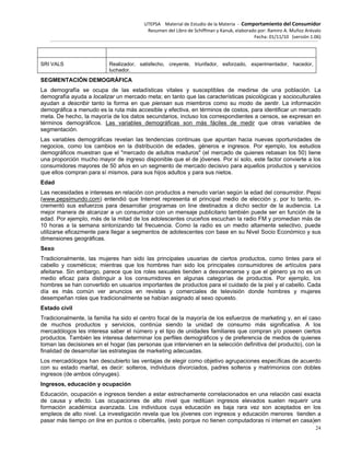 UTEPSA Material de Estudio de la Materia ‐ Comportamiento del Consumidor
Resumen del Libro de Schiffman y Kanuk, elaborado por: Ramiro A. Muñoz Arévalo
Fecha: 01/11/10 (versión 1.06)
24
SRI VALS Realizador, satisfecho, creyente, triunfador, esforzado, experimentador, hacedor,
luchador.
SEGMENTACIÓN DEMOGRÁFICA
La demografía se ocupa de las estadísticas vitales y susceptibles de medirse de una población. La
demografía ayuda a localizar un mercado meta; en tanto que las características psicológicas y socioculturales
ayudan a describir tanto la forma en que piensan sus miembros como su modo de sentir. La información
demográfica a menudo es la ruta más accesible y efectiva, en términos de costos, para identificar un mercado
meta. De hecho, la mayoría de los datos secundarios, incluso los correspondientes a censos, se expresan en
términos demográficos. Las variables demográficas son más fáciles de medir que otras variables de
segmentación.
Las variables demográficas revelan las tendencias continuas que apuntan hacia nuevas oportunidades de
negocios, como los cambios en la distribución de edades, géneros e ingresos. Por ejemplo, los estudios
demográficos muestran que el "mercado de adultos maduros" (el mercado de quienes rebasan los 50) tiene
una proporción mucho mayor de ingreso disponible que el de jóvenes. Por sí solo, este factor convierte a los
consumidores mayores de 50 años en un segmento de mercado decisivo para aquellos productos y servicios
que ellos compran para sí mismos, para sus hijos adultos y para sus nietos.
Edad
Las necesidades e intereses en relación con productos a menudo varían según la edad del consumidor. Pepsi
(www.pepsimundo.com) entendió que Internet representa el principal medio de elección y, por lo tanto, in-
crementó sus esfuerzos para desarrollar programas on line destinados a dicho sector de la audiencia. La
mejor manera de alcanzar a un consumidor con un mensaje publicitario también puede ser en función de la
edad. Por ejemplo, más de la mitad de los adolescentes cruceños escuchan la radio FM y promedian más de
10 horas a la semana sintonizando tal frecuencia. Como la radio es un medio altamente selectivo, puede
utilizarse eficazmente para llegar a segmentos de adolescentes con base en su Nivel Socio Económico y sus
dimensiones geográficas.
Sexo
Tradicionalmente, las mujeres han sido las principales usuarias de ciertos productos, como tintes para el
cabello y cosméticos; mientras que los hombres han sido los principales consumidores de artículos para
afeitarse. Sin embargo, parece que los roles sexuales tienden a desvanecerse y que el género ya no es un
medio eficaz para distinguir a los consumidores en algunas categorías de productos. Por ejemplo, los
hombres se han convertido en usuarios importantes de productos para el cuidado de la piel y el cabello. Cada
día es más común ver anuncios en revistas y comerciales de televisión donde hombres y mujeres
desempeñan roles que tradicionalmente se habían asignado al sexo opuesto.
Estado civil
Tradicionalmente, la familia ha sido el centro focal de la mayoría de los esfuerzos de marketing y, en el caso
de muchos productos y servicios, continúa siendo la unidad de consumo más significativa. A los
mercadólogos les interesa saber el número y el tipo de unidades familiares que compran y/o poseen ciertos
productos. También les interesa determinar los perfiles demográficos y de preferencia de medios de quienes
toman las decisiones en el hogar (las personas que intervienen en la selección definitiva del producto), con la
finalidad de desarrollar las estrategias de marketing adecuadas.
Los mercadólogos han descubierto las ventajas de elegir como objetivo agrupaciones específicas de acuerdo
con su estado marital, es decir: solteros, individuos divorciados, padres solteros y matrimonios con dobles
ingresos (de ambos cónyuges).
Ingresos, educación y ocupación
Educación, ocupación e ingresos tienden a estar estrechamente correlacionados en una relación casi exacta
de causa y efecto. Las ocupaciones de alto nivel que reditúan ingresos elevados suelen requerir una
formación académica avanzada. Los individuos cuya educación es baja rara vez son aceptados en los
empleos de alto nivel. La investigación revela que los jóvenes con ingresos y educación menores tienden a
pasar más tiempo on line en puntos o cibercafés, (esto porque no tienen computadoras ni internet en casa)en
 