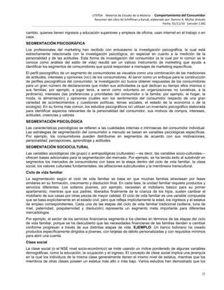 UTEPSA Material de Estudio de la Materia ‐ Comportamiento del Consumidor
Resumen del Libro de Schiffman y Kanuk, elaborado por: Ramiro A. Muñoz Arévalo
Fecha: 01/11/10 (versión 1.06)
25
cambio, quienes tienen ingresos y educación superiores y empleos de oficina, usan internet en el trabajo o en
casa.
SEGMENTACIÓN PSICOGRÁFICA
Los profesionales del marketing han recibido con entusiasmo la investigación psicográfica, la cual está
estrechamente relacionada con la investigación psicológica, en especial en cuanto a la medición de la
personalidad y de las actitudes. Esta forma de investigación del consumidor (a la cual por lo común se le
conoce como análisis del estilo de vida) resultó ser un valioso instrumento de marketing que ayuda a
identificar los segmentos de consumidores que quizá respondan a mensajes de marketing específicos.
El perfil psicográfico de un segmento de consumidores se visualiza como una combinación de las mediciones
de actitudes, intereses y opiniones (AIO) de los consumidores. Al servir como un enfoque para la construcción
de perfiles psicográficos del consumidor, la investigación AIO busca obtener respuestas de los consumidores
para un gran número de declaraciones que miden sus actividades (a qué dedican su tiempo ellos mismos o
sus familias; por ejemplo, a jugar tenis, a servir como voluntario en organizaciones no lucrativas, a la
jardinería), intereses (las preferencias y prioridades del consumidor o la familia; por ejemplo, el hogar, la
moda, la alimentación) y opiniones (cuáles son los sentimientos del consumidor respecto de una gran
variedad de acontecimientos y cuestiones políticas, temas sociales, el estado de la economía o de la
ecología). En su forma más común, los estudios psicográficos AIO utilizan un inventario psicográfico elaborada
para identificar aspectos relevantes de la personalidad del consumidor, sus motivos de compra, intereses,
actitudes, creencias y valores.
SEGMENTACIÓN PSICOLÓGICA
Las características psicológicas se refieren a las cualidades internas o intrínsecas del consumidor individual.
Las estrategias de segmentación del consumidor a menudo se basan en variables psicológicas específicas.
Por ejemplo, los consumidores pueden distribuirse en segmentos de acuerdo con sus motivaciones,
personalidad, percepciones, aprendizaje y actitudes.
SEGMENTACIÓN SOCIOCULTURAL
Las variables sociológicas (de grupo) o antropológicas (culturales) —es decir, las variables socio-culturales—
ofrecen bases adicionales para la segmentación del mercado. Por ejemplo, se ha tenido éxito al subdividir en
segmentos los mercados de consumidores con base en la etapa dentro del ciclo de vida familiar, la clase
social, los valores culturales fundamentales, las afiliaciones subculturales y la membresía transcultural.
Ciclo de vida familiar
La segmentación según el ciclo de vida familiar se basa en que muchas familias atraviesan por fases
similares en su formación, crecimiento y disolución final. En cada fase, la unidad familiar requiere productos y
servicios diferentes. Los solteros jóvenes, por ejemplo, necesitan el mobiliario básico para su primer
apartamento; mientras que sus padres, liberados finalmente de la crianza de los hijos, suelen cambiar el
mobiliario de sus casas por otras piezas de mayor calidad. El ciclo de vida familiar es una variable compuesta
que se basa explícitamente en el estado civil, pero que refleja implícitamente la edad, los ingresos y el estatus
de empleo correspondientes. Cada una de las etapas del ciclo de vida familiar tradicional (soltería, luna de
miel, paternidad, pospaternidad y disolución) representa un segmento meta importante para diferentes
mercadólogos.
Por ejemplo, el sector de los servicios financieros segmenta a los clientes en términos de las etapas del ciclo
de vida familiar, porque se ha descubierto que las necesidades financieras de las familias tienden a cambiar
conforme progresan a través de sus distintas etapas de vida. EJEMPLO: Un banco boliviano ha creado
productos específicamente dirigidos a jóvenes, con tarjetas de débito personalizadas y con requisitos mínimos
para abrir una cuenta.
Clase social
La clase social (o el NSE nivel socio-económico) se mide usando un índice ponderado de algunas variables
demográficas, como la educación, la ocupación y el ingreso. El concepto de clase social implica una jerarquía
en la cual los individuos de la misma clase generalmente tienen el mismo nivel de estatus, mientras que los
miembros de otras clases poseen un estatus más alto o más bajo. Varios estudios han demostrado que los
 